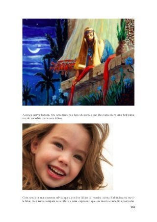 A moça usava batom. Ou uma tintura a base de romãs que lhe concediam uma belíssima 
cor de escarlata para seus lábios. 
Com uma cor mais intensa talvez que a cor dos lábios da menina acima. Salomão ama ouvi - 
la falar, mas antes compara seus lábios a uma expressão que era muito conhecida por todas 
374 
 