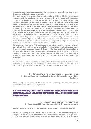deixou vencer pela história de seu passado. E nem pelos riscos assumidos em seu presente. 
E nem pelo medo da incerteza do amanhã. 
Logo após ele fala de seu rosto. Que ao ouvir tal elogio COROU. Ela fica vermelha que 
nem uma romã. Ela fica tão envergonhada que quase brilha na cor vermelha. E todas essas 
qualidades espirituais se refletem na segunda voz do dueto. A romã era uma fruta 
belíssima, compunha a alimentação de princesas e reis, era usada em chás e também para 
cura de enfermidades. Era presente para as meninas e sempre um presente com segundas 
intenções. Uma paquera. A Igreja de Cristo é aquela que possui lábios como “um fio de 
escarlate”, porque essa é a história da transformação de milhares de pessoas tocadas e 
transformadas pelo amor de Cristo. A Sunamita celestial recebeu uma marca, um sinal, uma 
esperança quando lhe foi concedido um fio de escarlate, tingindo com o sangue do Amado. 
Escarlate é a cor do sangue e evoca imediatamente um jardim onde as vestes de linho de 
Jesus se tornam tingidas de seu sangue quando ele sua abundante, e na cruz quando ele 
também o derrama. Quando o soldado romano vai até a cruz para certificar-se de sua 
morte ele atravessa seu lado direito até o coração e do rasgo verte o sangue que se derrama 
no formato de uma corda até seus pés. “Um fio de escarlate”. 
Há um mistério no amor do Noivo que envolve sua paixão e morte, e ao ouvir tamanho 
amor a Igreja fica sem jeito, fica envergonhada. A cruz envergonha a Igreja, porque ela só 
é uma necessidade por causa do pecado humano. Mas é de uma Igreja que reconhece a 
grandeza do amor do Amado que as grandes curas espirituais acontecem. A romã na face 
da Igreja é vista não quando ela confia em sua própria identidade, em seus esforços, em sua 
santidade. Mas quando medita que é porque ela é amada que os sinais e maravilhas 
acontecem. 
E assim como Salomão encantava-se com a beleza do rosto envergonhado e emocionado 
de Sunamita, em contraste com sua longa cabeleira, assim o Espírito se encanta com o 
rosto de uma Igreja que ama e reconhece o sacrifício e o esforço do Amado. 
1. כמגדל דויד צוארך בנוי לתלפיות אלף המגן תלוי עליו כל שׁלטי הגבורים׃ 4:4 
2. Kemigdal David tzavarekh banui letalpiyot elef hamagen talui alav kol shiltei 
hagiborim: 
Thy neck [is] like the tower of David builded for an armoury, whereon there hang a 
thousand bucklers, all shields of mighty men 
1. שׁני שׁדיך כשׁני עפרים תאומי צביה הרועים בשׁושׁנים׃ 4:5 
2. Shenei shadayikh kishnei ofarim teomei tzeviyah haroim bashoshanim: 
376 
Thy two breasts [are] like two young fawns that are twins, which feed among the lilies 
Salomão está empolgado e vai contemplando a Sunamita por inteiro, da cabeça aos pés. Ele 
olha para seu pescoço e mais uma vez relembra a imagem de seu herói maior, seu pai Davi, 
que lhe vem à mente. Lembra-se da torre que um dia mandou construir para guardar as 
 