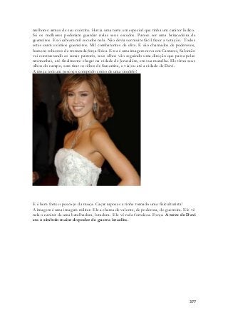 melhores armas de seu exército. Havia uma torre em especial que tinha um caráter lúdico. 
Só os melhores poderiam guardar nelas seus escudos. Parece ser uma brincadeira de 
guerreiros. E só cabiam mil escudos nela. Não devia ser muito fácil fazer a votação. Todos 
estes eram exímios guerreiros. Mil combatentes de elite. E são chamados de poderosos, 
homens robustos de tremenda força física. Essa é uma imagem nova em Cantares, Salomão 
vai contrastando as cenas pastoris, seus olhos vão seguindo uma direção que passa pelas 
montanhas, até finalmente chegar na cidade de Jerusalém, em sua muralha. Ele tirou seus 
olhos do campo, sem tirar os olhos de Sunamita, e viajou até a cidade de Davi. 
A moça tem um pescoço comprido como de uma modelo! 
E é bem forte o pescoço da moça. Caçar raposas a tinha tornado uma fisiculturista! 
A imagem é uma imagem militar. Ele a chama de valente, de poderosa, de guerreira. Ele vê 
nela o caráter de uma batalhadora, lutadora. Ele vê nela fortaleza. Força. A torre de Davi 
era o símbolo maior do poder de guerra israelita. 
377 
 