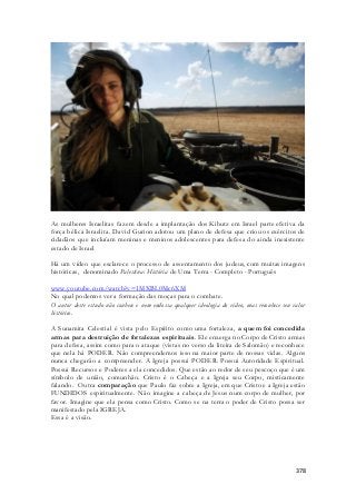 As mulheres Israelitas fazem desde a implantação dos Kibutz em Israel parte efetiva da 
força bélica Israelita. David Gurion adotou um plano de defesa que criou os exércitos de 
cidadãos que incluíam meninas e meninos adolescentes para defesa do ainda inexistente 
estado de Israel 
Há um vídeo que esclarece o processo de assentamento dos judeus, com muitas imagens 
históricas, denominado Palestina: História de Uma Terra - Completo - Português 
www.youtube.com/watch?v=1MXBL0Mc6XM 
No qual podemos ver a formação das moças para o combate. 
O autor deste estudo não conhece e nem endossa qualquer ideologia do vídeo, mas reconhece seu valor 
histórico. 
A Sunamita Celestial é vista pelo Espírito como uma fortaleza, a quem foi concedida 
armas para destruição de fortalezas espirituais. Ele enxerga no Corpo de Cristo armas 
para defesa, assim como para o ataque (vistas no verso da liteira de Salomão) e reconhece 
que nela há PODER. Não compreendemos isso na maior parte de nossas vidas. Alguns 
nunca chegarão a compreender. A Igreja possui PODER. Possui Autoridade Espiritual. 
Possui Recursos e Poderes a ela concedidos. Que estão ao redor de seu pescoço que é um 
símbolo de união, comunhão. Cristo é o Cabeça e a Igreja seu Corpo, misticamente 
falando. Outra comparação que Paulo faz sobre a Igreja, em que Cristo e a Igreja estão 
FUNDIDOS espiritualmente. Não imagine a cabeça de Jesus num corpo de mulher, por 
favor. Imagine que ela pensa como Cristo. Como se na terra o poder de Cristo possa ser 
manifestado pela IGREJA. 
Essa é a visão. 
378 
 
