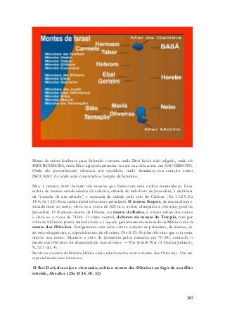 Monte de mirra lembrava para Salomão o monte onde Davi havia sido julgado, onde ele 
INTERCEDERA, onde Davi agiu pela primeira vez em sua vida como um SACERDOTE. 
Onde ele pessoalmente ofereceu um sacrifício, onde derramou seu coração como 
INCENSO. Lá onde seria construído o templo de Salomão. 
Mas, a oriente deste haviam três montes que formavam uma cadeia montanhosa. Essa 
cadeia de morros arredondados de calcário, situada do lado leste de Jerusalém, à distância 
da “jornada de um sábado”, e separada da cidade pelo vale do Cédron. (Ez 11:23; Za 
14:4; At 1:12) Essa cadeia inclui três cumes principais. O monte Scopus, de maior altura e 
situado mais ao norte, eleva-se a cerca de 820 m e, assim, ultrapassa a elevação geral de 
Jerusalém. O chamado monte da Ofensa, ou monte da Ruína, é o mais sulino dos cumes 
e eleva-se a cerca de 740m. O cume central, defronte do monte do Templo, tem por 
volta de 812m no ponto mais elevado e é aquele geralmente mencionado na Bíblia como o 
monte das Oliveiras. Antigamente esta serra estava coberta de palmeiras, de murtas, de 
árvores oleaginosas, e, especialmente, de oliveiras. (Ne 8:15) Foi das oliveiras que esta serra 
obteve seu nome. Durante o sítio de Jerusalém pelos romanos em 70 EC, contudo, o 
monte das Oliveiras foi desnudado de suas árvores. — The Jewish War (A Guerra Judaica), 
V, 523 (xii, 4). 
Notáveis eventos da história bíblica estão relacionados com o monte das Oliveiras. Um em 
especial muito nos interessa. 
O Rei Davi, descalço e chorando, subiu o monte das Oliveiras ao fugir de seu filho 
rebelde, Absalão. (2Sa 15:14, 30, 32) 
387 
 