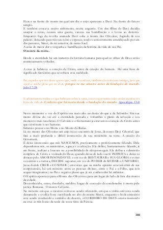 Ficava na frente do monte no qual um dia o anjo aparecera a Davi. Na frente do futuro 
templo. 
E também evocava muito sofrimento, muita angustia. Um dos filhos de Davi decidiu 
usurpar o reino, causou uma guerra, causou sua humilhação e o levou ao desterro. 
Enquanto foge da revolta aramada Davi sobe o monte das Oliveiras, fugindo de seu 
palácio, deixando para trás seu reino e esposas, sendo veementemente amaldiçoado por um 
dos parentes, Simei, do rei anterior, de nome Saul. 
A cena de maior dor e vergonha e humilhação da história da vida de seu Pai. 
O monte da mirra. 
Desde a eternidade há um instante da história humana para qual os olhos de Deus estão 
continuamente voltados. 
A cruz já habitava o coração de Cristo, antes da criação do homem. Há uma frase de 
significado fantástico que reverbera essa realidade. 
Pai, aqueles que me deste quero que, onde eu estiver, também eles estejam comigo, para que 
vejam a minha glória que me deste; porque tu me amaste antes da fundação do mundo. 
João 17:24 
E adoraram-na todos os que habitam sobre a terra, esses cujos nomes não estão escritos no 
livro da vida do Cordeiro que foi morto desde a fundação do mundo. Apocalipse 13:8 
Neste momento a voz do Espírito soa mais alto no dueto do que a de Salomão. Em sua 
mente divina ele vai até a eternidade passada e vislumbra o plano da salvação e seu 
momento mais tenebroso. O Calvário e o Getsemani já estavam no coração de Cristo antes 
que existissem o ser humano. 
Salomão pensava no Moria e no Monte da Ruína. 
Lá no monte das Oliveiras um anjo irá ao encontro de Jesus, de nosso Davi Celestial, que 
fará a mais profunda e difícil intercessão de seu ministério na terra. A oração do 
Getsemani. 
É desta intercessão que nós NASCEMOS, poeticamente e profeticamente falando. Dela 
dependemos nós, os ministérios, a graça e a salvação. Ela define, humanamente falando, ir 
em frente, realizar a loucura ou a possibilidade de não prosseguir. Ela define a submissão 
completa de Cristo a vontade de Deus, quando deixa de lado sua fé INFINITA e deixa-se 
abraçar pelo AMOR INSONDÀVEL e em vez de RESTAURAR a SUA GLÒRIA e evitar 
o escárnio e a tortura, DECIDE suportar, em vez do PODER de MUDAR o UNIVERSO, 
Jesus decide CRER e CONFIAR ( em coisas que na minha opinião estavam além de sua 
compreensão, há um mistério entre as pessoas divinas, entre o Pai e o Filho, que nós 
sequer imaginamos) no Pai e seguir o plano que já era conhecedor há milênios. 
O Espírito apontava para o Monte das Oliveiras e para um lugar do lado de fora dos muros 
da cidade. 
Desconhecido, ermo, desolado, maldito. Lugar de execução de condenados à morte pela 
justiça Romana. O monte Calvário. 
No instante em que o incenso estivesse sendo oferecido, em que o vinho estivesse sendo 
derramado e ovelha fosse sacrificada no alto do monte Moriá, enquanto o bode emissário 
está sendo conduzido a caminho do deserto, o CORDEIRO DE DEUS estaria morrendo 
na cruz às três horas da tarde da sexta-feira da Páscoa. 
388 
 