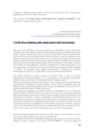 É quando o Espírito suspira, porque o esforço será tremendo. É uma visão profética 
profunda que se mistura a beleza da canção. 
Não sabemos, no entanto qual a preocupação do coração de Salomão. Esses 
paradoxos da revelação divina...risos.... 
1. כלך יפה רעיתי ומום אין בך׃ 4:7 
2. Kulakh yafah rayati umum ein bakh: 
3. Thou [art] all fair, my ra'yah (maiden); [there is] no spot in thee. 
4. 
Logo após essa meditação, essa nota dissonante na composição, os olhos de Salomão 
retornam a sua amada. Repete o refrão, a mesma opinião que dela tem desde o início. Linda 
demais. Formosa. Quando mais ele a vê, mais ele a ama. Mais encontra nela mais beleza. 
Por cerca de 10 vezes ele a chamará de meu amor no poema, 32 vezes ele a dirá que ela lhe 
pertence. E agora acrescenta uma coisa nova em seu arcabouço de elogios. Apesar de estar 
enegrecida pelo sol, morena, bronzeada da exposição diária ao trabalho de caçadora de 
raposas, ele concede-lhe um belíssimo elogio. Em ti não há mancha. Era lendária a vocação 
das mulheres da antiguidade para valorizar a tonalidade de sua pele branqueando-a. Até 
hoje a pele branca, a tez branca, é altamente valorizada em várias regiões da Índia. Segundo 
a empresa de pesquisas Euro monitor International, o mercado de produtos 
dermatológicos cresceu 42,7% desde 2001 e hoje movimenta US$ 318 milhões. 
Para Didier Villanueva, gerente nacional da L'Óreal Índia, a ideia de "clareza 
resplandecente" não guarda relação com o colonialismo ou a idealização da aparência 
europeia. É um conceito que "tem raízes profundas na cultura do país". 
Não há como negar que o conceito de "fairness", como é descrita a pele clara na Índia, está 
profundamente entranhado na cultura indiana. Quase todas as principais atrizes de 
Bollywood têm pele bastante pálida, apesar da gama de tonalidades de pele presente na 
população indiana, de quase 1 bilhão de pessoas. 
Nos tempos da antiguidade esse padrão também era perseguido. Com os tratamentos 
vigentes da época. Salomão diz que ela é alva como a neve, usa um vocábulo sacerdotal 
que se referia também a pureza das vestes dos sumo sacerdotes e das ofertas sagradas, uma 
expressão que simbolizava a pureza, a idoneidade, a honestidade das relações. Em ti não 
há mancha era uma expressão jurídica de inocência do réu, era também semelhante ao que 
um leproso receberia ao se apresentar curado diante de um sumo-sacerdote após ser 
severamente examinado. E significava que ela era branca. Apesar de ser morena. Equivale 
a dizer, você é o padrão de beleza para mim. A opinião dele sobre ela é contrastante. Ela se 
vê feia. Ou ao menos, não do jeito como gostaria que fosse. Ele a vê imaculada. 
Na dimensão espiritual algo similar acontece. Ao olhar a Igreja, sua fé, sua busca, seu amor 
e sua intercessão, o Espírito repete: Em ti não há mancha. 
Não há delito. Paulo lerá essa realidade na justificação que vem por meio da fé, através do 
milagre da justiça segundo a fé. O amor a Cristo PURIFICA o coração da Igreja. O 
389 
 