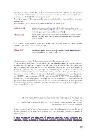 Espírito a adorna de PUREZA, do desejo antes inexistente de SANTIDADE. O apóstolo 
João dirá “Se confessarmos os nossos pecados, ele é fiel e justo para nos perdoar os 
pecados e nos PURIFICAR de toda a injustiça!” 
Apocalipse repetirá “Bem aventurados aqueles que LAVAM as suas vestiduras no sangue 
do Cordeiro” 
Jesus afirmará “Já estais LIMPOS pela Palavra que vos tenho dito” 
390 
Hebreus 9:14 quanto mais o sangue de Cristo, que pelo Espírito eterno se ofereceu de 
forma imaculada a Deus, purificará a nossa consciência de atos que levam à 
morte[39], para que sirvamos ao Deus vivo! 
1 Pedro 1:22 Agora que vocês purificaram a sua vida pela obediência à verdade, visando 
ao amor fraternal e sincero, amem sinceramente uns aos outros e de todo o 
coração. 
E o Amado Jesus morrerá para que aquilo que Salomão falou se torne verdade 
ESPIRITUAL na essência de sua IGREJA 
Efésios 5:27 e para apresentá-la a si mesmo como igreja gloriosa, sem mancha nem ruga 
ou coisa semelhante, mas santa e inculpável. 
Há um mistério no amor de Cristo que se correspondido, nos torna puros. 
O eco de nossos atos é nos vermos sujos. Não que haja simbolismo na pele morena, mas 
há o contraste das manchas causadas pelo sol, com a pele de uma criança. O espírito quer 
que nos vejamos como ele nos vê. Por isso o dom da Profecia, a Palavra de sabedoria, a 
Palavra de Conhecimento, e os dons espirituais manifestos, para que de modo sobrenatural 
ouçamos continuamente sua voz nos fortalecendo o coração. Para que não olhemos os 
fracassos, os erros, as falhas. O ministério do Espírito é em grande parte a de alguém que 
nos EDIFICA, que nos ensina a CRER contra nossos SENTIMENTOS naturais. Nossos 
olhos naturais focam as tragédias, as fraquezas, nós decidimos muitas vezes com base no 
que percebemos, no que vemos. Mas ele não nos vê assim. O ministério de uma Igreja que 
intercede é algo glorioso, belíssimo, envolto em uma condição de justificação, pureza, e 
santidades impressionantes. 
1. אתי מלבנון כלה אתי מלבנון תבואי תשׁורי מראשׁ אמנה מראשׁ שׂניר וחרמון ממענות אריות 4:8 
מהררי נמרים׃ 
2. Iti milvanon kalah iti milvanon tavoi tashuri merosh amanah merosh senir vekher 
monmimonot arayot meharrei nemerim: 
Come with me from Levanon, [my] spouse, with me from Levanon: look from the top of 
Amana, from the top of Shenir and Hermon, from the lions' dens, from the mountains of 
the leopards 
 