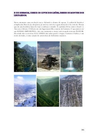 Neste momento uma revelação nova. Salomão a chama de esposa. A ordem da história é 
complicada. Mas ele já a desposou, já noivou com ela e agora deseja levá-lo com ele. Deseja 
que ela saia da aldeia. Que ela viaje e conheça o mundo. E a primira divisa entre o Israel e a 
Ásia era o Líbano. O Líbano era um lugar maravilho a época de Cantares. O que parece ser 
um SONHO IMPOSSÍVEL. Até este momento a moça está casando com um PASTOR. 
Ele ainda não se revelou. ELA AINDA não sabe quem é o rapaz. Cantares é lúdico, é um 
conto de fadas, é uma canção de amor cheia de belíssimos nuances. 
391 
- - 
- - 
 