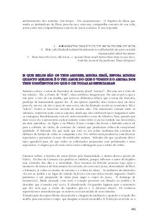 arrebatamento dos sentidos. Um feitiço. Um encantamento. O Espírito de Deus que 
sonda as profundezas de Deus percebe-nos, ama-nos, compartilha conosco de sua vida, 
assim como nós compartilhamos com ele de nossa essência. E nos responde. 
1. מה־יפו דדיך אחתי כלה מה־טבו דדיך מיין וריח שׁמניך מכל־בשׂמים׃ 4:10 
2. Mah-yafu Dodayikh akhoti khalah mah-tovu Dodayikh miyayin vereiakh 
shemanayikh mikol-besamim: 
3. How fair is thy love, My sister, my spouse! How much better than wine is your love, 
And the scent of thy perfumes Than all spices! 
Salomão coloca o amor de Sunamita de maneira plural “amores”. Dá uma nova visão de 
sua relação. Ele a chama de “irmã”, uma carinhosa imagem que lhe une ao povo, que a 
trás para o seio de sua família, que retira as diferenças tribais, que o torna tão humano, 
partícipe da humanidade quanto ela. É um epiteto (apelido) doce como o mel, ele não é 
para ela um rei, ela não é para ele uma serva, não há distinção social ou econômica. Ele a 
“adota”. Como se houvesse nascido da mesma mãe. Um tratamento comum entre os 
orientais, respeitoso para com as esposas, ainda que não existissem laços sanguíneos entre 
os conjugues. Imediatamente vem até nossa memória a cena de Abraão e Sara, quando por 
duas vezes ele a apresentou exclusivamente como irmã (e era na verdade sua meia-irmã), 
em dois episódios, no Egito e na Filistia. Eram o tempo das festas e Salomão estava ali 
para a colheita do vinho, de centenas de vinhais que produziam vinhos de excepcional 
qualidade. E Salomão diz que nada que está ao seu redor, nenhuma das centenas de 
milhares de botijas de vinho se comparam a ela. Os vinhos eram produzitos com diversas 
especiarias e possuíam os mais diversificados aromas. Salomão diz que o perfume dela é 
mais agradável para ele que todos os sofisticados preparados com perfumadas e raras 
especiarias. A alegria que ele sente nela é mais embriagante que o efeito do vinho. 
Cantares reflete a história do amor divino pela humanidade, e dentro desta a paixão de 
Cristo. Os dias de Cantares são proféticos também, porque refletem o amor do Espírito 
cuja extensão dos dias é a eternidade. Este instante da história acontece logo após o 
momento de tristeza do Getsamani e do calvário, do verso seis. Jesus, descendente de Davi 
e Salomão, já subiu ao monte de incenso e a colina de mirra. As mulheres do ministério 
vão até ao jardim e ao lugar do túmulo de Jesus e em suas mãos trazem unguento. Nardo 
puríssimo e um preparado de mirra para ungir o corpo de Jesus. É domingo da 
ressurreição, Maria arrasada vem com o coração pesaroso em direção ao jardim e lá 
descobre que o tumulo está vazio. E abandonado. Os guardas fugiram após o terremoto 
que fêz com que a rocha do sepulcro gira-se e o deixasse aberto. Os romanos 
supersticiosos entenderam que os mortos estavam saindo de seus túmulos. 
Tomada pelo desespero Maria não percebe a chegada do jardineiro e quando o vê pede-lhe 
auxílio para encontrar o corpo que imaginava terem escondido. E Então Jesus revela -se a 
401 
 