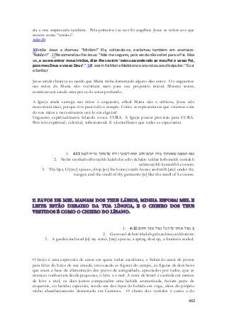 ela e nos surpreende também. Pela primeira vez nos Evangelhos Jesus se refere aos que 
creram como “irmãos”. 
João 20 
16Então Jesus a chamou: “Miriâm!” Ela, voltando-se, exclamou também em aramaico: 
“Rabôni!” . 17Recomendou-lhe Jesus: “Não me segures, pois ainda não voltei para o Pai. Mas 
vai, e ao encontrar meus irmãos, dize-lhes assim: ‘estou ascendendo ao meu Pai e vosso Pai, 
para meu Deus e vosso Deus’.” 18E assim foi Maria Madalena e anunciou aos discípulos: “Eu vi 
o Senhor 
Jesus ainda cheirava ao nardo que Maria tinha derramado alguns dias antes. Os unguentos 
nas mãos de Maria não serviriam mais para seu propósito inicial. Mesmo assim, 
continuavam sendo uma prova de amor profundo. 
A Igreja ainda carrega nas mãos o unguento, afinal Maria não o utilizou, Jesus não 
necessitará mais, porque vive para todo o sempre. Como se representasse que estamos com 
ele nas mãos e necessitamos usá-lo em alguém! 
Unguento espiritualmente falando evoca CURA. A Igreja possui provisão para CURA. 
Provisão espiritual, celestial, sobrenatural. E são melhores que todas as especiarias. 
1. נפת תטפנה שׂפתותיך כלה דבשׁ וחלב תחת לשׁונך וריח שׂלמתיך כריח לבנון׃ 4:11 
2. Nofet titofnah siftotayikh kalah devash vekhalav takhat leshonekh vereiakh 
salmotayikh kereiakh Levanon: 
3. Thy lips, O [my] spouse, drop [as] the honeycomb: honey and milk [are] under thy 
tongue; and the smell of thy garments [is] like the smell of Levanon. 
1. גן נעול אחתי כלה גל נעול מעין חתום׃ 4:12 
2. Gan naul akhoti khalah gal naul mayan khatum: 
3. A garden inclosed [is] my sister, [my] spouse; a spring shut up, a fountain sealed. 
O beijo é uma expressão de amor em quase todas asculturas, e Salomão usará de poesia 
para falar do beijo de sua amada, invocando as figuras do campo, as figuras de dois bens 
que eram a base da alimentação dos povos da antiguidade, apreciados por todos, que as 
crianças conheciam desde pequenas, o leite e o mel. A terra de Israel é cantada em termos 
de leite e mel, os dois juntos compunahm uma bebida aromatizada, faziam parte de 
coquetéis, ou batidas especiais, sendo um dos tipos de bebida em voga, além do próprio 
vinho abundantemente derramado em Cantares. O cheiro dos vestidos é como o do 
402 
 