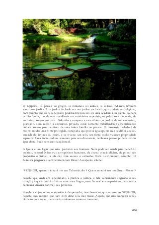 O Egipcios, os persas, os gregos, os romanos, os arabes, os sultões indianos, tiveram 
suntuosos jardins. Um jardim fechado era um jardim exclusivo, que poderia ser religioso, 
num templo que só os sacerdotes poderiam ter acesso, de uma academia ou escola, só para 
os discípulos, o de uma residência ou cemitérios especiais, os palacianos ou reais, de 
exclusivo acesso aos reis. Salomão a compara a este último, o jardim de uso exclusivo, 
guardado, sem acesso a estranhos, privado, onde somente trabalhadores especializados 
tinham acesso para usufruto de uma única família ou pessoa. O manancial selado é da 
mesmo modo uma fonte protegida, ou tapada, que possui águas puras mas de difícil acesso, 
cercada de árvores ou muro, e se tivesse um selo, um fonte exclusiva num propriedade 
separada. Uma fonte real era somente para uso do castelo, nenhuma pessoa poderia retirar 
água desta fonte sem autorização real. 
A Igreja é um lugar que não pertence aos homens. Nem pode ser usada para beneficio 
politico, pessoal. Não serve a propósitos humanos, ela é uma criação divina, ela possui um 
propósito espiritual, a ela não tem acesso o estranho. Nem o sentimento estranho. O 
Salmista pergunta quem habitará com Deus? A resposta solene: 
“SENHOR, quem habitará no teu Tabernáculo ? Quem morará no teu Santo Monte ? 
Aquele que anda em sinceridade, e pratica a justiça, e fala verazmente segundo o seu 
coração; Aquele que não difama com a sua língua, nem faz mal ao seu próximo, nem aceita 
nenhuma afronta contra o seu próximo; 
Aquele a cujos olhos o réprobo é desprezado; mas honra os que temem ao SENHOR; 
Aquele que, mesmo que jure com dano seu, não muda. Aquele que não empresta o seu 
dinheiro com usura, nem recebe subornos contra o inocente; 
404 
 