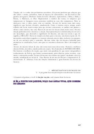 Templo, ele é o sonho dos perfumistas-sacerdotes. Ele possui produtos que adoçam, que 
dão sabor e aroma, caríssimos, fonte de riqueza de comerciantes, um dos motivos das 
grandes navegações. Produtos vindos de terras distantes, representam a África, a Índia, a 
Russia, o Marrocos, as ilhas. Representam o melhor das terras, os temperos que 
temperavam os banquetes reais, presentes também na casa dos camponeses. Parte se 
misturava com o vinho, parte com as comidas. Árvores de inceno eram mais raras, 
significava que haviam crescido, amadurecido. Como o incenso estava sempre sendo 
colhido não havia muito tempo para que árvores crescessem, os jardins com plantas e 
arbstos eram comuns, mas uma floresta de árvores de inceno eriam muito raras. Há uma 
relação profunda entre o incenso e a oração. Sua representação é estabelecida por um verso 
em Apocalipse, que desvenda o significado do Incenso, um anjo nos revela o que ele 
significa, ORAÇÃO. Havia no templo um alatra para o incenso, um alatar só para ele. Os 
incensários eram objeto sagrados e o incenso ofertado através deles, inclusive seu preparo, 
era de uso exclusivo para o santuário. Haviam vários tipo de incenso, incluindo para 
aromatizar as residências, havia uma para os encontros amorosos. Mas o do templo era 
único. 
Àrvores de incenso falam de uma das coisas mais raras desta terra. Homens e mulheres 
desenvolvidos, crescidos, amadurecidos em oração. São chamados de INTERCESSORES. 
São homens e mulheres de oração, que oram com grandiosa fé, que oram com grandioso 
conhecimento da Palvra, que lutam veementemente pelos direitos, pelos recursos, com 
muita e extremada ousadia. Àrvores de incenso são colunas nas igrejas, mudaram a face do 
mundo, trabalhando no invisível. Uma floresta de árvores de Incenso é impenetrável. É 
aterrorizante. É fabulosa. Uma das funções ministeriais é gerar florestas de árvores de 
Incenso. 
1. מעין גנים באר מים חיים ונזלים מן־לבנון׃ 4:15 
2. Ayan ganim beer mayim khayim venozlim min-Levanon: 
407 
A fountain of gardens, a well of chayim mayim, and streams from Levanon 
 