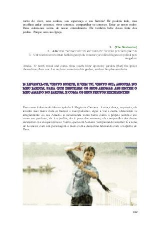 razão de viver, seus sonhos, sua esperança e sua história! Ele poderia tudo, mas 
escolheu andar conosco, viver conosco, compartilhar-se conosco. Estar ao nosso redor. 
Deus estima-nos acima de nosso entendimento. Ele também bebe dessa fonte dos 
jardins. Porque ama sua Igreja. 
1. {The Shulamite} 
2. עורי צפון ובואי תימן הפיחי גני יזלו בשׂמיו יבא דודי לגנו ויאכל פרי מגדיו׃ 4:16 
3. Urit tzafon uvoi teiman hafikhi gani yizlu vesamav yavo Dodi legano veyokhal peri 
megadav: 
Awake, O north wind; and come, thou south; blow upon my garden, [that] the spices 
thereof may flow out. Let my love come into his garden, and eat his pleasant fruits. 
Esse verso é desenvolvido no capítulo A Magia em Cantares. A moça dança, na poesia, ela 
levanta suas mãos, roda as tranças e suas pulseiras, ergue a voz e canta, oferecendo-se 
integralmente ao seu Amado, já reconhecida como fonte, como o próprio jardim e até 
como seu perfume, ela é o jardim, ela é parte dos aromoas, ela compartilha dos frutos 
excelentes. E é ela que invoca o Vento, que lá em Genesis vem pairando sozinho! É a cena 
de Gesnesis com um personagem a mais, com a dançarina brincando com o Espírito de 
Deus. 
412 
 
