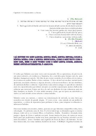 413 
Capítulo 5 O desencontro e a busca 
1. {The Beloved} 
2. באתי לגני אחתי כלה אריתי מורי עם־בשׂמי אכלתי יערי עם־דבשׁי שׁתיתי ייני עם־חלבי אכלו 5:1 
רעים שׁתו ושׁכרו דודים׃ 
3. Bati legani akhoti khalah ariti mori im-besami akhalti yari im-divshi shatiti yeini im-khalahvi 
ikhlu reim shetu veshikh rudodim: 
4. I am come (bo) into my garden, my sister, [my] spouse: 
5. I have gathered my myrrh with my spice; 
6. I have eaten my honeycomb with my honey; 
7. I have drunk my yayin (wine) with my milk: 
8. {To His Friends} 
9. {Refrain} 
10. eat, O friends; drink, yea, 
11. drink abundantly, 
 dodi. 
O verbo que Salomão usa neste verso está no passado. Ele se aproximou, ele provou de 
um amor exclusivo, ele conheceu a Sunamita, ele a convidou para festejar com ele, para 
brindar e banquetear com ele. Ele fala de um evento ocorrido, ele já colheu, ele já comeu, 
ele já entrou no jardim. Porém a festa continua. O favo de mel era um doce natural muito 
apreciado, associado a fartura e a riqueza da terra, se houvessem flores e árvores frutíferas, 
ali existiriam abelhas e colmeias. A apicultura é uma ciência antiga e os apicultores orientais 
eram tão especializados que tinham um apito ou assobio especial para ajuntar abelhas das 
colmeias que tratavam. Comer um favo de mel era desfrutar de uma sobremesa após um 
farto banquete ou lanche. O verso ainda enumera o leite, que na época era misturado ao 
vinho e ao mel criando outros sabores e outras bebidas. 
Salomão canta seu namoro, e retrata sua comemoração de noivado, ou uma festa que 
concedeu em virtude de grande alegria. O texto evoca ema entrada em um jardim de 
especiarias, a coleta de especiarias para perfumar a festa, para temperar os alimentos e 
misturar as bebidas. 
Este texto lembra um encontro, íntimo, pessoal, em que Salomão compartilha vinho, leite, 
vida alegria. É a primeira cena de Atos. É a festa inicial que os discípulos agora se torama 
amigos, onde servos se tornam filhos, co-herdeiros, família. Sunamita é chamada irmã, 
porque a Igreja de Cristo é também sua irmã. Somos irmãos de Jesus, ele tornou-se nosso 
irmão para que pudéssemos herdar seus bens, participar de sua herança celestial e até do 
reino messiânico. Jesus é herdeiro real, legítimo do trono de Davi e de Salomão. Ao nos 
fazer irmãos dele, nos torna também, herdeiros do trono. A IGREJA é legitima herdeira do 
 