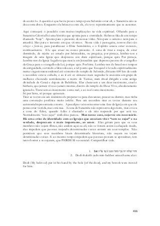 de aceitá-lo. A questão é que havia pouco tempo para Salomão estar ali, e Sunamita não se 
deu conta disso. Enquanto ela brincava com ele, ele teve repentinamente que se ausentar. 
Aqui começará o pesadelo com muitas implicações na vida espiritual. Olhando para a 
Sunamita Celestial há uma história que aponta para a eternidade. Hebreus fala de um tempo 
chamado “hoje”. Aponta para o presente de nossas vidas. Não para o ontem e nem para o 
amanhã. Mas para o instante em que vivemos. Nossa vida é passageira, nossos dias são 
velozes e furiosos, para parafrasear o filme homônimo, e o Espírito anseia estar conosco, 
continuamente. Ele que atuar no nosso presente. A cena de tirar a roupa, de estar 
dormindo, de rejeita ao amado por brincadeira, ou preguiça, por pirraça, lembra-nos a 
imagem de uma Igreja que desprezou aos dons espirituais, porque quis. Por pirraça. 
Lembra-nos da Igreja Legalista que nascia em Jerusalém que depressa passou do evangelho 
da Graça para o evangelho da Lei, porque quis. Por birra. Lembra-nos de Israel nos tempos 
da antiguidade, servindo a falsos deuses, a tal ponto que Ezequiel é levado espiritualmente 
numa viagem transcendental até o interior do templo de Salomão, distante 600 km de onde 
o sacerdote estava exilado, e ao ir até as câmaras mais sagradas lá encontra um grupo de 
mulheres chorando sentidamente a morte de Tamuz, num ritual dirigido a uma antiga 
divindade de Canaã e depois de Babilônia. Elas choravam a um deus inexistente, cruel e 
bárbaro, que jamais viveu e jamais morreu, dentro do templo do Deus Vivo, absolutamente 
ignorado. Tratavam ao inexistente como real, e ao real como inexistente. 
Só por birra, só porque quiseram. 
Tirar as vestes era um sinônimo de preparar-se para descansar, pousar ou dormir, mas tinha 
uma conotação profética muito infeliz. Para um sacerdote tirar as vestes durante seu 
cerimonial representaria a morte. Apocalipse vai nos mostrar uma fase da Igreja em que ela 
pensa estar vestida, mas está nua. A cena da Sunamita não representa algo ruim, mas evoca 
a cena do Éden, quando Adão é chamado e ele não responde por que está nu. 
Normalmente “não sujar” simboliza pureza. Mas nesse caso, sujar-se era necessário. 
Há uma crise de identidade com as Igrejas que anseiam viver “sem se sujar” e na 
verdade, desprezam o mais importante, ao amor. Elas gritam para que os seus 
membros não vejam filmes, não andem aqui ou ali, não se vistam assim ou daquele modo, 
elas impedem que pessoas trajando determinadas vestes entrem em seus templos. Não 
permitem que seus membros leiam determinada literatura, não ouçam ou vejam 
determinadas coisas. E ao mesmo tempo impedem que pessoas possam se aproximar, tem 
tanto horror a se sujarem, que PERDEM o essencial. Compartilhar vida. 
1. דודי שׁלח ידו מן־החר ומעי המו עליו׃ 5:4 
2. Dodi shalakh yado min-hakhor umeai hamu alav: 
Dodi (My beloved) put in his hand by the hole [of the door], and my bowels were moved 
for him. 
416 
 