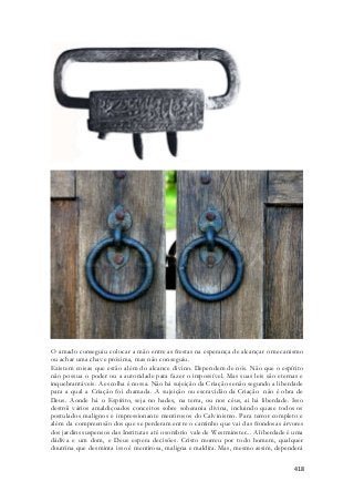 O amado conseguiu colocar a mão entre as frestas na esperança de alcançar o mecanismo 
ou achar uma chave próxima, mas não conseguiu. 
Existem coisas que estão além do alcance divino. Dependem de nós. Não que o espírito 
não possua o poder ou a autoridade para fazer o impossível. Mas suas leis são eternas e 
inquebrantáveis. A escolha é nossa. Não há sujeição da Criação senão segundo a liberdade 
para a qual a Criação foi chamada. A sujeição ou escravidão da Criação não é obra de 
Deus. Aonde há o Espírito, seja no hades, na terra, ou nos céus, ai há liberdade. Isso 
destrói vários amaldiçoados conceitos sobre soberania divina, incluindo quase todos os 
postulados malignos e impressionante mentirosos do Calvinismo. Para terror completo e 
além da compreensão dos que se perderam entre o caminho que vai das frondosas árvores 
dos jardins suspensos das Institutas até o sombrio vale de Westminster... A liberdade é uma 
dádiva e um dom, e Deus espera decisões. Cristo morreu por todo homem, qualquer 
doutrina que desminta isso é mentirosa, maligna e maldita. Mas, mesmo assim, dependerá 
418 
 