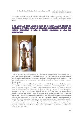 2. Patakhti ani leDodi ve Dodi khamak avar nafshi yatzah vedabro bikashtihu velo 
metzatihu kerativ velo anani: 
I opened to my dodi; but my dodi had withdrawn himself, [and] was gone: my nefesh failed 
when he spake: I sought him, but I could not find him; I called him, but he gave me no 
answer 
Quando ela abre, ele já não está mais lá. Ela repete de forma ritmada, ele se retirou, ele se 
foi. Ela confessa que quando ele a chamou queria ter corrido ao seu encontro, mas não o 
fez. O verbo traduzido como “desfalecer” em outras traduções está como “desmaiar”. Ela 
que poeticamente se transformou em mirra, desmaiou. Ficou perdida, sozinha, 
desorientada. 
Dentro da história da eternidade é o pesadelo espiritual da Igreja na terra. Individualmente 
fala daqueles que não ouviram o que o Espírito estava falando em suas igrejas. Fala -nos da 
perda da essência, da perda do amado, da perda da visão espiritual. Da perda da razão de 
viver. É o ministério que deixou a Cristo pelo dinheiro, que trocou ao poder do espírito 
pelo poder da mídia. Que preferiu a glória, a fama, qualquer coisa, em detrimento da 
presença do Espírito. Evoca a igreja se fundindo com o estado, fala-nos dos ministérios 
que deixam a pregação e o pastorado para dedicar-se a politica. Dos cantores que trocaram 
a unção pela fama. Pelo dinheiro. Fala dos que inventaram milagres para não perder o 
status. Dos que falsificaram revelações para continuarem sendo considerados grandes 
profetas. Dos falsos mestres que defenderam posicionamentos doutrinários, que abraçaram 
e ensinaram mentiras, que negaram os dons, que pregaram o domínio a um presbitério, que 
negaram a Cristo em nome do nada. Que foram repreendidos pelo Espírito e continuaram 
vivendo uma vida falsa. 
422 
 