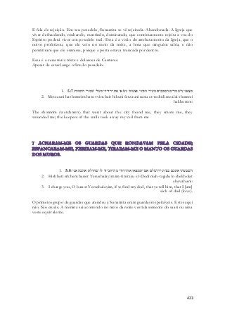E fala de rejeição. Em seu pesadelo, Sunamita se vê rejeitada. Abandonada. A Igreja que 
viver defraudando, roubando, mentindo, dominando, que continuamente rejeita a voz do 
Espirito poderá viver um pesadelo real. Essa é a visão do arrebatamento da Igreja, que o 
noivo profetizou, que ele veio no meio da noite, a hora que ninguém sabia, e não 
permitiram que ele entrasse, porque a porta estava trancada por dentro. 
423 
Essa é a cena mais triste e dolorosa de Cantares. 
Apesar de estar longe o fim do pesadelo. 
1. מצאני השׁמרים הסבבים בעיר הכוני פצעוני נשׂאו את־רדידי מעלי שׁמרי החמות׃ 5:7 
2. Metzauni hashomrim hasovvim bair hikuni fetzauni nasu et-redodi mealai shomrei 
hakhomot: 
The shomrim (watchmen) that went about the city found me, they smote me, they 
wounded me; the keepers of the walls took away my veil from me 
1. השׁבעתי אתכם בנות ירושׁלם אם־תמצאו את־דודי מה־תגידו לו שׁחולת אהבה אני׃ 5:8 
2. Hishbati etkhem banot Yerushalayim im-timtzeu et-Dodi mah-tagidu lo shekholat 
ahavah ani: 
3. I charge you, O banot Yerushalayim, if ye find my dod, that ye tell him, that I [am] 
sick of dod (love). 
O primeiro grupo de guardas que atendeu a Sunamita eram guardas respeitáveis. Estes aqui 
não. São cruéis. A menina saiu correndo no meio da noite vestida somente do saari ou uma 
veste equivalente. 
 