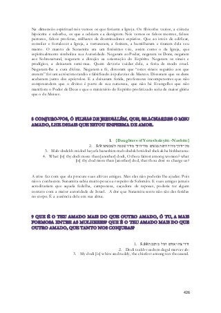 Na dimensão espiritual nós vemos os que feriarm a Igreja. Os filósofos vazios, a ciência 
hipócrita e soberba, os que a odeiam e a denigrem. Nós vemos os falsos mestres, falsos 
pastores, falsos profetas, milhares de doutrinadores espúrios. Que ao invés de edificar, 
consolar e fortalecer a Igreja, a torturaram, a feriram, a humilharam e tiraram dela seu 
manto. O manto de Sunamita era um finíssimo véu, assim como o da Igreja, que 
espiritualmente simboliza sua Autoridade. Negaram ao Poder, negaram os Dons, negaram 
aos Sobrenatural, negaram a direção ea orientação do Espírito. Negaram os sinais e 
prodígios, a deixaram semi-nua. Quem deveria cuidar dela, a feriu de modo cruel. 
Negaram-lhe a cura divina. Negaram a fé, disseram que “estes sinais seguirão aos que 
crerem” foi um acréscimo tardio e falsificado às palavras de Marcos. Disseram que os dons 
acabaram junto dos apóstolos. E a deixaram ferida, professores incompetentes que não 
compreendem que o divino é parte de sua natureza, que não há Evangelho que não 
manifeste o Poder de Deus e que o ministério do Espírito profetizado seria de maior glória 
que o de Moises. 
1. {Daughters of Yerushalayim -Nashim} 
2. מה־דודך מדוד היפה בנשׁים מה־דודך מדוד שׁככה השׁבעתנו׃ 5:9 
3. Mah-dodekh midod hayafa banashim mah-dodekh midod shekakha hishbatanu: 
4. What [is] thy dodi more than [another] dodi, O thou fairest among women? what 
[is] thy dod more than [another] dod, that thou dost so charge us? 
A crise faz com que ela procure suas altivas amigas. Mas elas não poderão lhe ajudar. Pois 
não o conhecem. Sunamita sabia muito pouco a respeito de Salomão. E suas amigas jamais 
acreditariam que aquela fedelha, camponesa, caçadora de raposas, poderia ter algum 
contato com a maior autoridade de Israel. A dor que Sunamita sente não são das feridas 
no corpo. É a ausência dele em sua alma. 
1. דודי צח ואדום דגול מרבבה׃ 5:10 
2. Dodi tzakh veadom dagul mervavah: 
3. My dodi [is] white and ruddy, the chiefest among ten thousand. 
426 
 