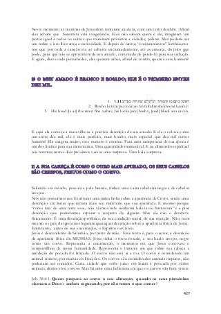 Neste momento as meninas de Jerusalém tentaram ajuda-la, com um certo desdém. Afinal 
elas acham que Sunamita está exagerando. Elas não sabem quem é ele, imaginam um 
pastor igual a todos os outros que transitam próximos a cidades, pobres. Mas poderia ser 
um nobre e isso lhes atiça a curiosidade. E depois de tantos “conjuramentos” lembraemo-nos 
que por toda a canção ela as adverte enciumadamente, até as ameaça, do jeito que 
pode, para que não se aproximem de seu amado, com medo de perde-lo para sua sedução. 
E agora, dias sendo perturbadas, elas querem saber, afinal de contas, quem é esse homem? 
1. ראשׁו כתם פז קוצותיו תלתלים שׁחרות כעורב׃ 5:11 
2. Rosho ketem paz keutzo tavtaltalim shekhorot kaorev: 
3. His head [is as] the most fine zahav, his locks [are] bushy, [and] black as a raven. 
E aqui ela começa a maravilhosa e poética descrição de seu amado. E ela o coloca como 
um entre dez mil, ele é mais perfeito, mais bonito, mais especial que dez mil outros 
homens! Ela exagera muito, esse numero é enorme. Para uma camponesa de sua época é 
um dos limites para sua matemática. Uma quantidade inumerável. E na dimensão espiritual 
nós teremos nestes dois próximos versos uma surpresa. Uma bela surpresa. 
Salomão era rosado, possuía a pele branca, tinhas uma vasta cabeleira negra e de cabelos 
crespos. 
Nós não possuímos nas Escrituras uma única linha sobre a aparência de Cristo, senão uma 
descrição em Isaias que retrata mais seu minstério que sua aparência. E mesmo porque 
“como raiz de uma terra seca, não víamos nele nenhuma beleza ou formosura” é a pior 
descrição que poderíamos esperar a respeito de alguém. Mas ela não o descreve 
fisicamente. É uma descrição profética, da sua condição social, de sua rejeição. Não, nem 
mesmo os pais da igreja nos legaram quaisquer descrição sobre a aparência física de Jesus. 
Entretanto, antes de sua encarnação, o Espírito o avistou. 
Jesus é descendente de Salomão, por parte de mãe. Esse texto é, para o autor, a descrição 
da aparência física do MESSIAS. Jesus tinha o rosto rosado, e seu baelo crespo, negro 
como um corvo. Representa a encarnação, o momento em que Jesus conviveu e 
compartilhou de nossa humanidade. Representa o instante em que sobre sua cabeça a 
maldição do pecado foi lançada. O corvo não está ai a toa. O corvo é considerado um 
animal sinistro, por muitas civilizações. Os corvos são considerados animais impuros, não 
poderiam ser comidos. Certa cidade que sofre juízo em Isaias é povoada por vários 
animais, dentre eles, corvos. Mas há uma cena belíssima em que os corvos são bem vistos: 
Job 38:41 Quem prepara ao corvo o seu alimento, quando os seus pintainhos 
clamam a Deus e andam vagueando, por não terem o que comer? 
427 
 
