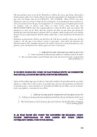 Há uma profecia neste texto de Jó. Pintainho é o filhote de corvo, que clama a Deus pelo 
alimento para sobreviver. Clama a Deus? Seus piados angustiados são chamados por Deus 
que está em Litigio com Jó, de ORAÇÃO. De CLAMOR. Deus OUVE seus pios 
dolorosos como se ouvisse a oração de um ser humano. Essa declaração eleva a natureza a 
uma coisa muito maior do que nós imaginamos. E a interação que o Espírito possui com 
os animais, com as flores, com todos os seres vivos, num nível que nós 
DESCONHECEMOS. Nós não compreendemos o amor de Deus pela sua criação. Há 
mistérios no texto de Jó. Parte dele diz respeito aos dias em que Jesus que aparecerá 
glorificado com cabelos brancos, clamará a Ele em espírito, ainda ornado com seus cabelos 
crespos no seu corpo humano deitado numa tumba fria, e será ouvido! Lá do interior do 
hades. 
Sunamita, poeticamente, declara um dos fatos da vida de seu amado, coisas que ela não 
conhece... ela diz que a sua cabeça é como o ouro puro... Sem saber ela anunciou sua 
fabulosa riqueza. Ela o imagina um pastor de ovelhas e para ela os seus pensamentos, suas 
palavras, seus sentimentos são valiosos para ela como o ouro puro. 
1. עיניו כיונים על־אפיקי מים רחצות בחלב ישׁבות על־מלאת׃ 5:12 
2. Einav keyonim al-afikei mayim rokhatsot vekhalav yoshvot al-milet: 
3. His eyes [are] as [the eyes] of Yonah (dove)s by the rivers of waters, washed with 
milk, [and] fitly set. 
Agora ela lhe atribui algo que um dia ele falou dela também. Só que diferente de seu olhar 
inquieto, o olhar dele é mais sereno. As pombas que ela cita estão próximas, ou bebendo 
ou paradas junto a uma corredeira. E ela lembra do brilho do seu olhar e até do contraste 
entre suas pupilas e o restante de seus olhos. 
1. לחיו כערוגת הבשׂם מגדלות מרקחים שׂפתותיו שׁושׁנים נטפות מור עבר׃ 5:13 
2. Lekhayav kaarugat habosem migdelot merkakhim siftotav shoshanim notfot mor 
over: 
3. His cheeks [are] as a bed of spices, [as] sweet flowers: his lips [like] lilies, dropping 
sweet smelling myrrh. 
428 
 