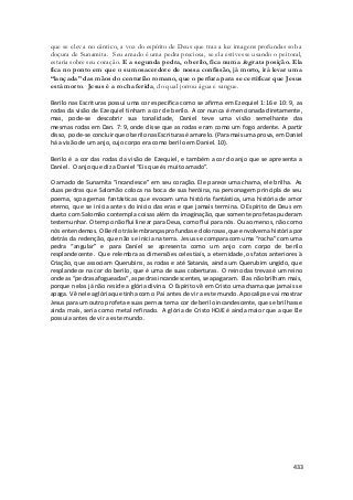 que se eleva no cântico, a voz do espírito de Deus que traz a luz imagens profundas sob a 
doçura de Sunamita. Seu amado é uma pedra preciosa, se ela estivesse usando o peitoral, 
estaria sobre seu coração. E a segunda pedra, o berilo, fica numa ingrata posição. Ela 
fica no ponto em que o sumosacerdote de nossa confissão, já morto, irá levar uma 
“lançada” das mãos do centurião romano, que o perfura para se certificar que Jesus 
está morto. Jesus é a rocha ferida, do qual jorrou água e sangue. 
Berilo nas Escrituras possui uma cor específica como se afirma em Ezequiel 1:16 e 10: 9, as 
rodas da visão de Ezequiel tinham a cor de berilo. A cor nunca é mencionada diretamente, 
mas, pode-se descobrir sua tonalidade, Daniel teve uma visão semelhante das 
mesmas rodas em Dan. 7: 9, onde disse que as rodas eram como um fogo ardente. A partir 
disso, pode-se concluir que o berilo nas Escrituras é amarelo. (Para mais uma prova, em Daniel 
há a visão de um anjo, cujo corpo era como berilo em Daniel. 10). 
Berilo é a cor das rodas da visão de Ezequiel, e também a cor do anjo que se apresenta a 
Daniel. O anjo que diz a Daniel “Eis que és muito amado”. 
O amado de Sunamita “incandesce” em seu coração. Ele parece uma chama, ele brilha. As 
duas pedras que Salomão coloca na boca de sua heróina, na personagem principla de seu 
poema, sçoa gemas fantásticas que evocam uma história fantástica, uma história de amor 
eterno, que se inicia antes do inicio das eras e que jamais termina. O Espírito de Deus em 
dueto com Salomão contempla coisas além da imaginação, que somente profetas puderam 
testemunhar. O tempo não flui linear para Deus, como flui para nós. Ou ao menos, não como 
nós entendemos. O Berilo trás lembranças profundas e dolorosas, que envolvem a história por 
detrás da redenção, que não se inicia na terra. Jesus se compara com uma “rocha” com uma 
pedra “angular” e para Daniel se apresenta como um anjo com corpo de berilo 
resplandecente. Que relembra as dimensões celestiais, a eternidade, os fatos anteriores à 
Criação, que associam Querubins, as rodas e até Satanás, ainda um Querubim ungido, que 
resplandece na cor do berilo, que é uma de suas coberturas. O reino das trevas é um reino 
onde as “pedras afogueadas”, as pedras incandescentes, se apagaram. Elas não brilham mais, 
porque nelas já não reside a glória divina. O Espírito vê em Cristo uma chama que jamais se 
apaga. Vê nele a glória que tinha com o Pai antes de vir a este mundo. Apocalipse vai mostrar 
Jesus para um outro profeta e suas pernas tem a cor de berilo incandescente, que se brilhasse 
ainda mais, seria como metal refinado. A glória de Cristo HOJE é ainda maior que a que Ele 
possuia antes de vir a este mundo. 
433 
 