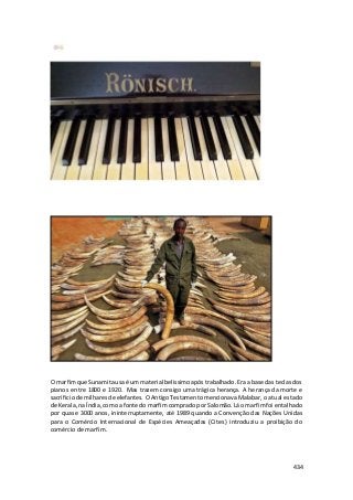 O marfim que Sunamita usa é um material belissimo após trabalhado. Era a base das teclas dos 
pianos entre 1800 e 1920. Mas trazem consigo uma trágica herança. A herança da morte e 
sacrificio de milhares de elefantes. O Antigo Testamento mencionava Malabar, o atual estado 
de Kerala, na Índia, como a fonte do marfim comprado por Salomão. Lá o marfim foi entalhado 
por quase 3000 anos, ininterruptamente, até 1989 quando a Convenção das Nações Unidas 
para o Comércio Internacional de Espécies Ameaçadas (Cites) introduziu a proibição do 
comércio de marfim. 
434 
 