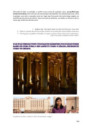 Deixando de lado a exortação, o marfim evoca antes de qualquer coisa, ao sacrifício que 
vencerá ao inferno. Falo como se estivesse na época de Salomão. Ou, olhando para trás, como 
os gregos, que viam o passado como um lugar que ficou para trás numa longa viagem, ao 
sacrifício que já venceu ao inferno. Que une as coisas celestiais, as criadas, as eternas e até as 
coisas que ainda haverão de existir. 
1. שׁוקיו עמודי שׁשׁ מיסדים על־אדני־פז מראהו כלבנון בחור כארזים׃ 5:15 
2. Shokav amudei shesh meyusadim al-adnei-faz marehu kalvanon bakhur kaarazim: 
3. His legs [are as] pillars of marble, set upon sockets of fine zahav: his countenance 
[is] as Levanon, excellent as the cedars. 
439 
O palácio lá atrás a direita é feito de mármore antigo... 
 
