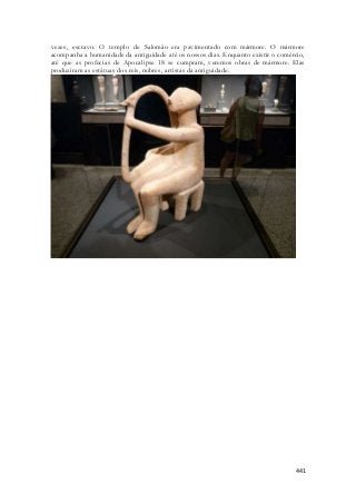 vezes, escravo. O templo de Salomão era pavimentado com mármore. O mármore 
acompanha a humanidade da antiguidade até os nossos dias. Enquanto existir o comércio, 
até que as profecias de Apocalipse 18 se cumpram, veremos obras de mármore. Elas 
produziram as estátuas dos reis, nobres, artistas da antiguidade. 
441 
 