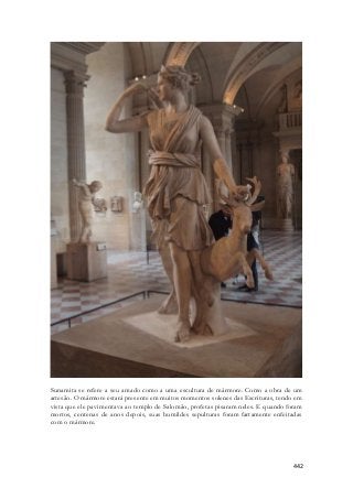 Sunamita se refere a seu amado como a uma escultura de mármore. Como a obra de um 
artesão. O mármore estará presente em muitos momentos solenes das Escrituras, tendo em 
vista que ele pavimentava ao templo de Salomão, profetas pisaram neles. E quando foram 
mortos, centenas de anos depois, suas humildes sepulturas foram fartamente enfeitadas 
com o mármore. 
442 
 