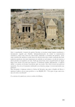 Este é considerado o tumulo do profeta Zacarias, ao mesmo tempo alguns consideram o 
monumento erguido por Absalão. Independentemente de serem os monumentos 
autênticos, temos uma visão de como foram enfeitados os túmulos dos profetas. Jesus 
seria o profeta dos profetas, a razão maior da vida de todos eles, sendo o portador das mais 
poderosas profecias, das mais importantes já emitidas ao ser humano e sendo ele mesmo a 
maior profecia já manifesta na terra. Tudo que Jesus fazia estava já profetizado em algum 
lugar, pelo menos 430 anos que nascesse. O mármore lembra, infelizmente, o respeito 
tardio, a tentativa de honrar os profetas após sua morte. Em vida tiveram suas palavras 
rejeitadas. Em vão os honrariam enfeitando seus túmulos, porque viveram rejeitando suas 
profecias. 
Para Sunamita o mármore realçava a beleza de Salomão, mas para o Espírito de Deus o 
mármore lembra a Jesus como profeta e a sua REJEIÇÃO. “Veio para os que eram seus, 
mas eles não o receberam”. 
443 
E a estatura do amado era como os cedros do Líbano, 
 