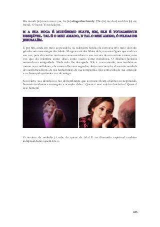 His mouth [is] most sweet: yea, he [is] altogether lovely. This [is] my dod, and this [is] my 
friend, O banot Yerushalayim. 
E por fim, ainda em meio ao pesadelo, ou realmente ferida, ela conversa n0o meio da noite 
gelada com suas amigas da cidade. Ela gosta até dos lábios dele, usa uma figura que exalta a 
sua voz, pois ele cantou muito aos seus ouvidos e a sua voz era de um exímio cantor, uma 
voz que ela relembra como doce, como suave, como melodiosa. O Michael Jackson 
cantando na antiguidade. Nada nele lhe desagrada. Ele é o seu amado, mas também se 
tornou seu confidente, ela contou-lhe seus segredos, abriu seu coração, ela sentia saudade 
de suas brincadeiras, de sua fanfarronice, de sua companhia. Ela sentia falta de sua amizade 
e o chama pela primeira vez de amigo. 
Seu relato, sua descrição é tão deslumbrante que as moças ficam atônitas ou suspirando. 
Sunamita realmente conseguiu a atenção delas. Quem é esse sujeito fantástico! Quem é 
esse homem! 
O ouvinte da melodia já sabe de quem ela fala! E na dimensão espiritual também 
compreendemos quem Ele é. 
445 
 