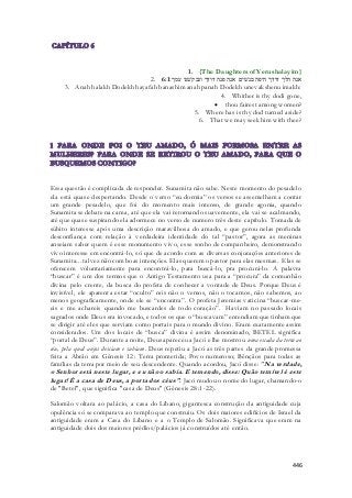 1. {The Daughters of Yerushalayim} 
2. אנה הלך דודך היפה בנשׁים אנה פנה דודך ונבקשׁנו עמך׃ 6:1 
3. Anah halakh Dodekh hayafah banashim anah panah Dodekh unevakshenu imakh: 
4. Whither is thy dodi gone, 
 thou fairest among women? 
5. Where has is thy dod turned aside? 
6. That we may seek him with thee? 
Essa questão é complicada de responder. Sunamita não sabe. Neste momento do pesadelo 
ela está quase despertando. Desde o verso “eu dormia” os versos se assemelham a contar 
um grande pesadelo, que foi do momento mais intenso, de grande agonia, quando 
Sunamita se debate na cama, até que ela vai retornando suavemente, ela vai se acalmando, 
até que quase suspirando ela adormece no verso de numero três deste capítulo. Tomada de 
súbito interesse após uma descrição maravilhosa do amado, e que gerou nelas profunda 
desconfiança com relação à verdadeira identidade do tal “pastor”, agora as meninas 
anseiam saber quem é esse monumento vivo, esse sonho de companheiro, demonstrando 
vivo interesse em encontrá-lo, só que de acordo com as diversas conjurações anteriores de 
Sunamita... talvez não com boas intenções. Elas querem o pastor para elas mesmas. Elas se 
oferecem voluntariamente para encontrá-lo, para buscá-lo, pra procurá-lo. A palavra 
“buscar” é um dos termos que o Antigo Testamento usa para a “procura” da comunhão 
divina pelo crente, da busca do profeta de conhecer a vontade de Deus. Porque Deus é 
invisível, ele aparenta estar “oculto” nós não o vemos, não o tocamos, não sabemos, ao 
menos geograficamente, onde ele se “encontra”. O profeta Jeremias vaticina “buscar-me-eis 
e me achareis quando me buscardes de todo coração”. Haviam no passado locais 
sagrados onde Deus era invocado, e todos os que o “buscavam” entendiam que tinham que 
se dirigir até eles que serviam como portais para o mundo divino. Eram exatamente assim 
considerados. Um dos locais de “busca” divina é assim denominado, BETEL significa 
“portal de Deus”. Durante a noite, Deus apareceu a Jacó e lhe mostrou uma escada da terra ao 
céu, pela qual anjos desciam e subiam. Deus repetiu a Jacó as três partes da grande promessa 
feita a Abrão em Gênesis 12: Terra prometida; Povo numeroso; Bênçãos para todas as 
famílias da terra por meio de seu descendente. Quando acordou, Jacó disse: "Na verdade, 
o Senhor está neste lugar, e eu não o sabia. E temendo, disse: Quão temível é este 
lugar! É a casa de Deus, a porta dos céus" . Jacó mudou o nome do lugar, chamando-o 
de "Betel", que significa "casa de Deus" (Gênesis 28:1-22). 
Salomão voltara ao palácio, a casa do Líbano, gigantesca construção da antiguidade cuja 
opulência só se comparava ao templo que construiu. Os dois maiores edifícios de Israel da 
antiguidade eram a Casa do Líbano e a o Templo de Salomão. Significava que eram na 
antiguidade dois dos maiores prédios/palácios já construídos até então. 
446 
 