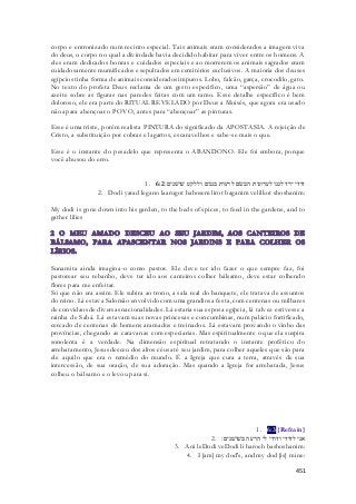 corpo e entronizado num recinto especial. Tais animais eram considerados a imagem viva 
do deus, o corpo no qual a divindade havia decidido habitar para viver entre os homens. A 
eles eram dedicados honras e cuidados especiais e ao morrerem os animais sagrados eram 
cuidadosamente mumificados e sepultados em cemitérios exclusivos. A maioria dos deuses 
egípcios tinha forma de animais considerados impuros. Lobo, falcão, garça, crocodilo, gato. 
No texto do profeta Deus reclama de um gesto especifico, uma “aspersão” de água ou 
azeite sobre as figuras nas paredes feitas com um ramo. Esse detalhe específico é bem 
doloroso, ele era parte do RITUAL REVELADO por Deus a Moisés, que agora era usado 
não apara abençoar o POVO, antes para “abençoar” as pinturas. 
Esse é uma triste, porém realista PINTURA do significado da APOSTASIA. A rejeição de 
Cristo, a substituição por cobras e lagartos, escaravelhos e sabe-se mais o que. 
Esse é o instante do pesadelo que representa o ABANDONO. Ele foi embora, porque 
você abusou do erro. 
1. דודי ירד לגנו לערוגות הבשׂם לרעות בגנים וללקט שׁושׁנים׃ 6:2 
2. Dodi yarad legano laarugot habosem lirot baganim velilkot shoshanim: 
My dodi is gone down into his garden, to the beds of spices, to feed in the gardens, and to 
gather lilies 
Sunamita ainda imagina-o como pastor. Ele deve ter ido fazer o que sempre faz, foi 
pastorear seu rebanho, deve ter ido aos canteiros colher bálsamo, deve estar colhendo 
flores para me enfeitar. 
Só que não era assim. Ele subira ao trono, a sala real do banquete, ele tratava de assuntos 
do reino. Lá estava Salomão envolvido com uma grandiosa festa, com centenas ou milhares 
de convidaos de diversas nacionalidades. Lá estaria sua esposa egípcia, lá talvez estivesse a 
rainha de Sabá. Lá estavam suas novas princesas e concumbinas, num palácio fortificado, 
cercado de centenas de homens aramados e treinados. Lá estavam provando o vinho das 
províncias, chegando as caravanas com especiarias. Mas espiritualmente o que ela suspira 
sonolenta é a verdade. Na dimensão espiritual retratando o instante profético do 
arrebatamento, Jesus desceu dos altos céus até seu jardim, para colher aqueles que são para 
ele aquilo que era o remédio do mundo. É a Igreja que cura a terra, através de sua 
intercessão, de sua oração, de sua adoração. Mas quando a Igreja for arrebatada, Jesus 
colheu o bálsamo e o levou para si. 
1. 6:3 {Refrain} 
אני לדודי ודודי לי הרעה בשׁושׁנים׃ . 2 
3. Ani leDodi veDodi li haroeh bashoshanim: 
4. I [am] my dod's, and my dod [is] mine: 
451 
 