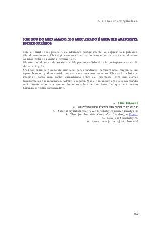 5. He feedeth among the lilies. 
Este é o final de seu pesadelo, ela adormece profundamente, vai espaçando as palavras, 
falando suavemente. Ela imagina seu amado correndo pelos canteiros, apascentando entre 
os lírios, fecha-se a cortina, termina o ato. 
Ela tem o nítido senso de propriedade. Ela pertence a Salomão e Salomão pertence a ela. E 
de mais ninguém. 
Os lírios falam de pureza, de santidade. São abundantes, perfazem uma imagem de um 
tapete branco, igual ao vestido que ela usava em certo momento. Ela se vê nos lírios, e 
imagina-o como num sonho, caminhando sobre ela, gigantesca, com suas curvas 
transformadas nas montanhas. Admito, exagerei. Mas é o momento em que o seu mundo 
será transformado para sempre. Importante lembrar que Jesus dirá que nem mesmo 
Salomão se vestiu como um lírio. 
1. {The Beloved} 
2. יפה את רעיתי כתרצה נאוה כירושׁלם אימה כנדגלות׃ 6:4 
3. Yafah at rayati ketirtzah navah kirushalayim ayumah kanidgalot: 
4. Thou [art] beautiful, O my ra'yah (maiden), as Tirzah, 
5. Lovely as Yerushalayim, 
6. Awesome as [an army] with banners! 
452 
 