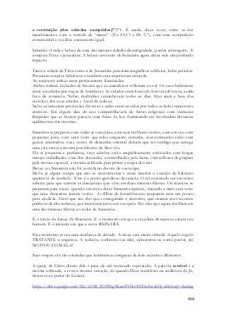 a restituição (dos sábados cumpridos)”371. É usada, duas vezes, entre os dez 
mandamentos com o sentido de “matar”. (Êx 20,13 e Dt 5,7), com uma composição 
consonantal e vocálica exatamente igual. 
Salomão vê nela a beleza de uma das maiores cidades da antiguidade, porém estrangeira. E 
compara Tirza a Jerusalém. A beleza cativante de Sunamita agora deixa nele um profundo 
impacto 
Tanto a cidade de Tirza como a de Jerusalém possuiam magníficos edifícios, belos palácios. 
Possuiam templos fabulosos e também uma arquitetura arrojada. 
Ao anoitecer ambas eram profusamente iluminadas. 
Ambas tinham fachadas de bronze que ao amanhecer refletiam ao sol. Os seus habitantes 
eram acordados por toque de trombetas. As cidades eram locais de festivais diversos, sendo 
foco de comércio. Nelas, multidões caminhavam todos os dias. Elas eram a base dos 
exércitos dos seus estados e local da realeza. 
Nelas aconteciam procissões diversas e nelas eram ouvidos por todos os lados numerosos 
cânticos. Em alguns dias do ano compartilhavam de festas religiosas com inúmeras 
lâmpadas que as faziam parecer uma fonte de luz, iluminando até montanhas distantes 
quilômetros das mesmas. 
Sunamita se preparou com todas as suas jóias, com suas melhores vestes, com um véu com 
pequenas jóias, com uma veste que reluz enquanto caminha, seus tornozelos estão com 
guizos amarrados, suas vestes de dançarina oriental deixam que seu umbigo que carrega 
uma jóia esteja a mostra por debaixo do fino véu. 
Ela se preparou e perfumou, seus cabelos estão magnificamente enfeitados com longas 
tranças trabalhadas com fios dourados, avermelhados pela hena, com reflexos de púrpura 
pela tintura especial, a mesma utilizada para pintar a roupa dos reis. 
Dessa vez Sunamita não foi contida no decote de sua roupa. 
Havia já algum tempo que não se encontravam e nesse interim o coração de Salomão 
queimava de saudade. Esse é o ponto grandioso da canção. O rei assentado em seu trono 
solicita para que entrem as dançarinas que vêm em duas imensas fileiras. Os músicos se 
preparam para tocar, quando em meio delas Sunamita aparece, trajando a mais cara veste 
que uma dançarina jamais vestiu. As filhas de Jerusalém não pouparam nem um pouco 
para ajudá-la. Creio que são elas que conseguiram o encontro, que usaram seus recursos 
políticos da alta nobreza, que insistiram junto aos seus pais. São elas que agora desfilam em 
uma das imensas fileiras ao redor de Sunamita. 
É o inicio da dança de Maanaim. É o momento em que a caçadora de raposas caçará seu 
homem. É o instante em que a serva REINARÁ. 
Esse momento evoca uma mudança de atitude. A moça está muito irritada. Aquele sujeito 
TRATANTE a enganou. A seduziu, conheceu sua mãe, apresentou-se como pastor, até 
NOIVOU COM ELA! 
454 
Suas roupas são tão coloridas que lembram as insigneas de dois exércitos diferentes. 
A igreja de Cristo diante dele é para ele um tremendo espetáculo. A palavra terrível é a 
mesma utilizada, e com a mesma emoção, de quando Deus manifesto na audiência de Jó, 
descreve ao poder do Leviatã. 
https://drive.google.com/file/d/0B_fUj9Htg3KaeHVHc09sTmZwdzQ/edit?usp=sharing 
 