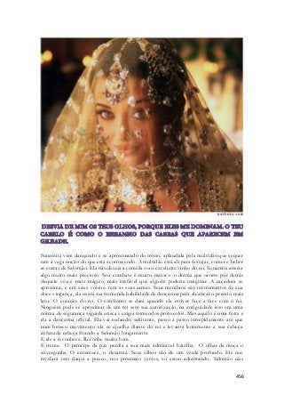 Sunamita vem dançando e se aproximando do trono, aplaudida pela multidão que sequer 
tem a vaga noção do que está acontecendo. A multidão está ali para festejar, comer e beber 
as custas de Salomão. Ela não deseja a comida ou o excelente vinho do rei. Sunamita anseia 
algo muito mais precioso. Seu combate é muito maior e o drama que ocorre por detrás 
daquele véu é mais mágico, mais inefável que alguém poderia imaginar. A caçadora se 
aproxima, e em seus voleios tem as suas armas. Seus membros são instrumentos de sua 
doce vingança, ela usará sua tremenda habilidade de dançarina para alcançar o premio mais 
lato. O coração do rei. O confronto se dará quando ela estiver face a face com o rei. 
Ninguém pode se aproximar de um rei sem sua autorização, na antiguidade isso era uma 
norma de segurança seguida arisca e exigia tremendos protocolos. Mas aquilo é uma festa e 
ela a dançarina oficial. Ela vai rodando, saltitante, passo a passo intrepidamente até que 
num brusco movimento ela se ajoelha diante do rei e levanta lentamente a sua cabeça 
enfeitada cabeça fitando a Salomão longamente. 
E ele a reconhece. Reconhe muito bem. 
E treme. O príncipe da paz perdia a sua mais admirável batalha. O olhar da moça o 
envergonha. O enternece, o desarma. Seus olhos são de um verde profundo. Ele nos 
revelará isso daqui a pouco, nos próximos versos, só estou adiantando. Salomão não 
456 
 