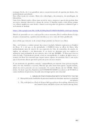 consegue fitá-la, ela é seu grandioso amor, sua paixão juvenil, ele queima por dentro, fica 
profundamente perturbado. 
Esse olhar é para ele a morte. Morte dos subterfúgios, das armações, da camuflagem, da 
brincadeira. 
Certa feita Moisés pediu a Deus para avistá-lo, mas a resposta é que ele não poderia fitar 
seu rosto, somente observá-lo a passar de costas. O Israelita temia a visão dvina, porque 
ver a Deus significava estar frente a frente com um poder tão glorioso e admirável que o 
ser humano se desfaria. 
https://drive.google.com/file/d/0B_fUj9Htg3KaaTU0SHY4MzMtS2c/edit?usp=sharing 
Daniel cai prostrado ao ver o anjo que lhe vem ao encontro, Davi também diante do anjo 
do juízo em Jerusalém, o profeta João desfalece ao ter a visão de Cristo glorificado. 
457 
Jesus afirma que somente os de coração limpo poderão no futuro ver a Deus. 
Mas, em Cantares, a ordem natural das coisas é mudada. Salomão representa ao Espírito 
de Deus. E é ele que se diz perturbado. A IGREJA mira os olhos de Deus, olha 
profundamente para ele através de sua expressão de vida, de comunhão, de oração, de 
súplica, de adoração e de Intercessão. E ao fazer, ao derramar pelo seu espírito as 
aspirações mais profundas de seu coração, não é ela que MORRE... É Deus que vira seu 
rosto de lado. Espiritualmente falando, como se envergonhado. A suplica da Igreja move o 
coração de Deus de um modo que sequer somos capazes de entender. Não é sem razão 
que as Escrituras dizem que muito pode um justo em suas orações. 
É um momento de grandiosa emoção, compartilhada por somente duas pessoas naquele 
salão. Ou três. Salomão e sua mãe, Betseba que sabe muito bem quem é aquela menina, 
afinal ela esteve presente em seu casamento. Os outros olhares são de CIUME. Muito 
cíume. Ao fazer o que faz, Sunamita está CONFRONTANDO seu amor ao de TODAS as 
outras mulheres ali presentes, fazendo uma invulgar aposta em si mesma! 
1. שׁניך כעדר הרחלים שׁעלו מן־הרחצה שׁכלם מתאימות ושׁכלה אין בהם׃ 6:6 
2. Shinayikh keeder harkhelim shealu min-harakhtza shekulam matimot veshakulah 
ein bahem: 
3. Thy teeth [are] as a flock of sheep which go up from the washing, whereof every 
one beareth twins, and [there is] not one barren among them. 
 