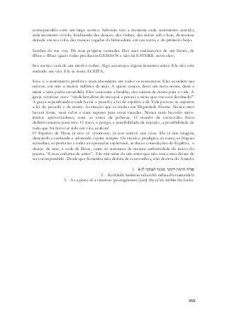 correspondido com um largo sorriso. Salomão trás a memória cada sentimento sent ido, 
cada momento vivido, lembrando das danças, das vinhas, das noites sob o luar, da menina 
deitada em seu colo, das tranças jogadas de brincadeira em seu rosto, e do primeiro beijo. 
Lembra de sua voz. De suas próprias cantadas. Das suas insinuações de um futuro, de 
filhos e filhas (quais todas produzem GEMEOS e não há ESTERIL entre elas). 
Seu sorriso vem de um motivo nobre. Algo aconteceu alguns instantes antes. Ela não está 
sorrindo em vão. Ela se sente ACEITA. 
Esse é o sentimento profético mais abundante em todos os ressurretos. Eles acordam nas 
nuvens, em mio a muitos milhões de anjo. A quem vencer, darei um novo nome, darei o 
maná e uma pedra escondida. Eles venceram a batalha, eles saíram da morte para a vida. A 
igreja vitoriosa ouve “vinde benditos do meu pai e possui o reino que vos está destinado!” 
A graça superabundou onde havia o pecado, a lei do espírito e da Vida provou-se superior 
a lei do pecado e da morte. Aceitação que se traduz em Dignidade Eterna. Nunca mais 
haverá fome, nem calor e nem raposas para srem caçadas. Nunca mais haverão meio-irmãos 
aproveitadores, nem as cores da pobreza. O mundo da escravidão ficou 
definitivamente para trás. O risco, o perigo, a possibilidade da rejeição, a possibilidade de 
tudo que foi feito ter sido em vão, acabou! 
O Espírito de Deus já nos vê vitoriosos, já nos antevê nos céus. Ele já nos imagina 
dançando e cantando e adorando-o para sempre. Os sinais e prodígios, as curas, as línguas 
estranhas, as profecias e todas as operações espirituais, as doces consolações do Espírito, o 
desejo de orar, a sede de Deus, eram só sintomas da mesma enfermidade do inicio do 
poema. “Estou enferma de amor”. São sintomas de um amor que não tem como deixar de 
ser correspondido. Desde que Sunamita não desista de seus sonhos, não desista do Amado. 
1. כפלח הרמון רקתך מבעד לצמתך׃ 6:7 
2. Kefelakh harimon rakatekh mibaad letzamatekh: 
3. As a piece of a rimmon (pomegranate) [are] thy ra'ah within thy locks. 
459 
 