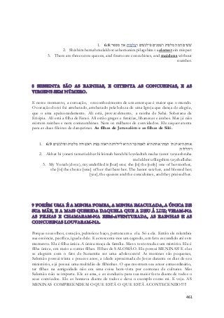 1. שׁשׁים המה מלכות ושׁמנים פילגשׁים ועלמות אין מספר׃ 6:8 
2. Shishim hemah melakhot ushemonim pilagshim vaalamot ein mispar: 
3. There are threescore queens, and fourscore concubines, and maidens without 
number. 
E nesse momento, a coroação, o reconhecimento de um amor que é maior que o mundo. 
O coração do rei foi arrebatado, arrebatado pela beleza de uma Igreja que dança de alegria, 
que o ama apaixonadamente. Ali está, provavelmente, a rainha de Sabá. Soberana da 
Etiópia. Ali está a filha de Faraó. Ali estão gregas e fenícias, libanesas e árabes. Mas já não 
existem rainhas e nem comcumbinas. Nem os milhares de convidados. Ele sequer atenta 
para as duas fileiras de dançarinas. As filhas de Jerusalém e as filhas de Siló. 
1. אחת היא יונתי תמתי אחת היא לאמה ברה היא ליולדתה ראוה בנות ויאשׁרוה מלכות ופילגשׁים 6:9 
ויהללוה׃ 
2. Akhat hi yonati tamati akhat hi leimah barah hi leyoladtah rauha vanot vayeashruha 
melakhot ufilagshim vayehalluha: 
3. My Yonah (dove), my undefiled is [but] one; she [is] the [only] one of her mother, 
she [is] the choice [one] of her that bare her. The banot saw her, and blessed her; 
[yea], the queens and the concubines, and they praised her. 
Porque seus olhos, coração, pulmões e baço, pertencem a ela. Só a ela. Então ele relembra 
sua essência, pacífica, igual a dele. E acrescenta-nos um segredo, um fato escondido até este 
momento. Ela é filha única. A única moça da família. Mas o texto traduz um mistério. Ela é 
filha única, em meio a outras filhas. Filhas de SALOMÃO. Ele possui MENINAS! E elas 
se alegram com o fato de Sunamita ser uma adolescente! As meninas são pequenas, 
Salomão possui trinta e poucos anos, a idade aproximada de Jesus durante os dias de seu 
ministério, e já possui uma multidão de filhinhas. O que mostram seu amor extraordinário, 
ter filhas na antiguidade não era uma coisa bem-vista por centenas de culturas. Mas 
Salomão não se importa. Ele as ama, e as conduziu para sua maior festa diante de todos o 
seus conviados. Ele as honrava diante de todos e dava o exemplo como rei. E veja. AS 
MENINAS COMPREENDEM O QUE ESTÀ O QUE ESTÀ ACONTECENDO!!!!! 
461 
 