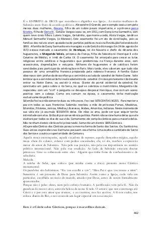 É o ESPIRITO de DEUS que reconhece e dignifica sua Igreja. As muitas mulheres de 
Salomão eram fruto de acordos políticos. Alexandre O Grande, por exemplo casou com pelo 
menos duas mulheres, Roxana, filha de um nobre pouco importante, e a princesa persa 
Estatira, filha de Dario III. Getúlio Vargas casou-se, em 1911, com Darcy Lima Sarmanho, com 
quem teve cinco filhos: Lutero Vargas, Getulinho, que morreu cedo, Alzira Vargas, Jandira e 
Manuel Sarmanho Vargas, (o Maneco). Este casamento foi um ato de conciliação, pois as 
famílias dos noivos eram apoiadoras de partidos políticos rivais na Revolução Federalista de 
1893. A família de Darcy Sarmanho era maragato e a de Getúlio chimango. Em 24 de agosto de 
1572 estava marcado o casamento de Henrique, rei de Navarra e chefe da dinastia dos 
huguenotes, e Margarida Valois, princesa da França, filha do falecido rei Henrique II e de 
Catarina de Médici, e irmã de Carlos IX. O casamento foi arranjado para cessar as lutas 
religiosas entre católicos e huguenotes que predominou na França durante anos, com 
assassinatos, depredações e estupros. Milhares de huguenotes e de católicos foram 
convidados para participar da celebração em Paris. Mais tarde, eles saberiam que tudo não 
passava de uma armadilha francesa preparada pela nobreza francesa. A família Guise 
observava com profunda desconfiança a cerimônia ao lado da catedral de Notre Dame. Vale 
lembrar que a cerimônia não foi realizada dentro da catedral. O noivo protestante não deveria 
entrar na Notre Dame, ou assistir à missa. Diante do portal ocidental da catedral, foi 
construído um palco sobre o rio Sena, no qual se celebrou o matrimônio. Margarida não 
respondeu com um “sim” à pergunta se desejava desposar Henrique, mas com um aceno 
positivo com a cabeça. Como era comum na época, o casamento tinha motivação 
exclusivamente política. 
Salomão fez isso não somente duas ou três vezes. Fez isso SETECENTAS VEZES. Para manter a 
paz em todas as suas fronteiras Salomão recebeu a mão de princesas Persas, Moabitas, 
Edomitas, filisteias, Jonicas, Médias, Libanesas, Árabes, Amonitas, Indianas. Neste momento de 
sua vida ele já acumula SESSENTA delas. Ele nãso as ama, pode ser que sequer tenha 
intimidade com elas. Estão ali por conveniência politica. Porém não será nehuma delas que ele 
exaltará por todos os dias de sua vida. Certamente ele compôs cânticos para a maioria delas. 
Mas nenhum destes cânticos foi preservado. Somente um dentre 1005 Cânticos. 
A Expressão Cântico dos Cânticos possui a mesma forma de Santo dos Santos. Ou Santíssimo. 
Duas únicas expressões nas Escrituras possuem essa forma. Uma exalta a santidade do Santo 
dos Santos e a outra a superioridade de Cantares. 
Aquela moça encrenqueira, aquela caçadora de raposas, aquela dançarina mágica, aquela 
moça cheia de colares, colares com pedras encantadas, ela, só ela, recebeu a expressão 
maior do amor de Salomão. Não pela sua posição, não pela sua importância no cenário 
político internacional. Não pela sua erudição. Ao lado de Salomão estavam doutas 
princesas. Uma se sobressaía entre elas. Alguém que tinha fome de conhecimento e de 
sabedoria. 
Makeda. 
A rainha de Sabá, que coloco (por minha conta e risco) presente nesse Cântico 
monumental. 
Os paralelos são belíssimos. “Eu vos escolhi a vós”. “Meu Pai é que vos trouxe a mim”. 
Sunamita é um presente de Deus para Salomão. Assim como a Igreja, cada vida em 
particular, escolhida no meio do mundo, amados por Deus, antes de serem formalmente 
apresentados. 
Porque não é pelas obras, nem pelo esforço humano. A justificação vem pela fé. Não da 
grandeza de nossos atos, antes da beleza de nossa fé nele. O amor é que nos constrange até 
Cristo e é por esse amor que cremos, e ao crermos, nos faz aceitos. A fé nos exalta, nos 
coloca diante do Rei, e nos concede um lugar especial em seu coração. 
462 
Este é o Cântico dos Cânticos, porque é maravilhos demais. 
 