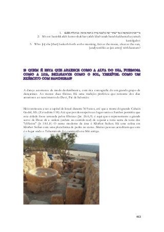 1. מי־זאת הנשׁקפה כמו־שׁחר יפה כלבנה ברה כחמה אימה כנדגלות׃ 6:10 
2. Mi-zot hanishkafah kemo-shakhar yafah khalvanah barah kakhamah ayumah 
kanidgalot: 
3. Who [is] she [that] looketh forth as the morning, fair as the moon, clear as the sun, 
[and] terrible as [an army] with banners? 
A dança aconteceu de modo deslumbrante, com rica coreografia de um grande grupo de 
dançarinas. Ao menos duas fileiras. Há uma tradição profética que remonta dos dias 
anteriores ao nascimento de Davi, Pai de Salomão. 
Siló continuou a ser a capital de Israel durante 369 anos, até que a morte do grande Cohain 
Godol, Eli. (Zevachim 118). Até que por desrespeito ao lugar santo o Senhor permitiu que 
esta cidade fosse arrasada pelos filisteus (Jer. 26:6,9). é aqui que o representante e grande 
servo de Deus dá a ordem (ordem no sentido real) de separar a terra santa da terra dos 
"sh'fatim" (Js 18:1,8) O nome moderno da área é Khirbet Seilun. Há uma colina em 
Khirbet Seilun com uma plataforma de pedra no cume. Muitas pessoas acreditam que este 
é o lugar onde o Tabernáculo foi construído na Siló antiga. 
463 
 