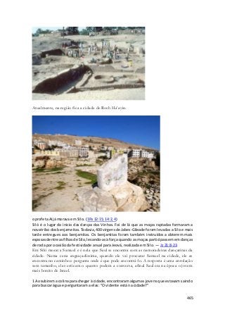 465 
Atualmente, na região fica a cidade de Rosh Ha’ayin. 
o profeta Aijá morava em Silo. (1Rs 12:15; 14:2, 4) 
Siló é o lugar do inicio das danças das Vinhas. Foi de lá que as moças raptadas formaram a 
nova tribo dos benjameitas. Todavia, 400 virgens de Jabes-Gileade foram levadas a Silo e mais 
tarde entregues aos benjamitas. Os benjamitas foram também instruídos a obterem mais 
esposas dentre as filhas de Silo, levando-as à força quando as moças participassem em danças 
de roda por ocasião da festividade anual para Jeová, realizada em Silo. — Jz 21:8-23. 
Em Siló morava Samuel e é nela que Saul se encontra com as namoradeiras dançarinas da 
cidade. Numa cena engraçadíssima, quando ele vai procurar Samuel na cidade, ele as 
encontra no caminho e pergunta onde é que pode encontrá-lo. A resposta é uma enrolação 
sem tamanho, elas esticam o quanto podem a conversa, afinal Saul era na época o jovem 
mais bonito de Israel. 
1 Ao subirem a colina para chegar à cidade, encontraram algumas jovens que estavam saindo 
para buscar água e perguntaram a elas: “O vidente está na cidade?” 
 