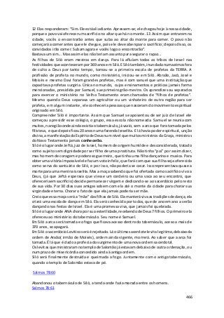 12 Elas responderam: “Sim. Ele está ali adiante. Apressem-se; ele chegou hoje à nossa cidade, 
porque o povo vai oferecer um sacrifício no altar que há no monte. 13 Assim que entrarem na 
cidade, vocês o encontrarão antes que suba ao altar do monte para comer. O povo não 
começará a comer antes que ele chegue, pois ele deve abençoar o sacrifício; depois disso, os 
convidados irão comer. Subam agora e vocês logo o encontrarão”. 
Bastava um sim... Mas assim elas não teriam assunto para segurar o rapaz... 
As filhas de Siló eram mestras em dança. Para lá afluíam todas as tribos de Israel nas 
festividades que aconteceram por 369 anos em Siló. E Siló também, inundada numa atmosfera 
de culto a Deus por tanto tempo, tornou-se a primeira escola de profetas da TERRA. A 
profissão de profeta no mundo, como ministério, iniciou-se em Siló. Abraão, Jacó, José e 
Moisés e mesmo Davi foram grandes profetas, mas é com sanuel que uma instituição que 
capacitava profetas surgiria. Única no mundo, cujos ensinamentos e práticas jamais forma 
mencionadas, presidida por Samuel, sue primeiro grão-mestre. Os aprendizes ou separados 
para exercer o ministério no Velho Testamento eram chamados de “filhos de profetas”. 
Mesmo quendo Deus separava um agricultor ou um vinhateiro de outra região para ser 
profeta, em algum instante, ele conheceria pessoas que nasceram do movimento espiritual 
originado em Siló. 
Compreender Siló é importante. Assim que Samuel se aposentou de ser juiz de Israel ele 
começou a presidir esse colégio, o grupo, essa escola não nomeada. Samuel se reunia com 
muitos, na região onde ainda existia o tabernáculo, já vazio, sem a arca que fora tomada pelos 
filisteus, e que depois ficou 20 anos numa fazenda Israelita. E lá havia poder espiritual, unção 
divina, a manifestação do Espírito de Deus num nível que muitos ministros da Graça, ministros 
do Novo Testamento jamais conhecerão. 
Siló é o lugar onde Jeftá, juiz de Israel, homem de origem humilde e desconsiderada, tratado 
como sujeito sem dignidade por ser filho de uma prostituta. Não tinha “pai” por assim dizer, 
mas homem de coragem e poderoso guerreiro, que tinha uma filha dançarina e musica. Para 
obter uma vitória impossível ele faz um voto infeliz, que fará com que sua filha seja oferecida 
como serva do santuário de Siló, e por isso, não poderia se casar. Isso representava quase a 
morte para uma menina israelita. Mas a moça sabendo que foi ofertada como sacrifício vivo a 
Deus, (já que Jeftá esperava que viesse um cordeiro ou uma vaca ao seu encontro, que 
ofereceria em sacrifício) decide permanecer virgem e dedicando-se ao sacerdócio pelo resto 
de sua vida. Por 30 dias suas amigas sobem com ela até o monte da cidade para chorar sua 
virgindade eterna. Chorar o fato de que ela jamais poderia ser mãe. 
Creio que essa moça será a “mãe” das filhas de Siló. Ela manterá viva as tradições de dança, ela 
criará uma escola de dança em Siló. Ela será conhecida por todos, que de ano em ano a verão 
dançando nas festas de Israel. Ela é uma promessa viva, que jamais foi quebrada. 
Siló é o lugar onde ANA chora por sua esterilidade, recebendo de Deus 7 filhos. O primeiro ela 
ofereceu ao ministério do tabernáculo. Seu nome é Samuel. 
Em Siló a arca será tomada e o fogo que ficava acesso dentro do tabernáculo, aceso a mais de 
370 anos, se apagará. 
Em Siló o sacerdócio Levitico será é rejeitado. Lá o último sacerdote levita legitimo, debaixo da 
ordem de Araão( irmão de Moisés), ordem ainda vigente, morrerá. Ao saber que a arca foi 
tomada. É lá que é dado a profecia do surgimento de uma nova ordem sacerdotal. 
Os levitas que ministraram no templo de Salomão já estavam debaixo de outra ordenação, ou 
num prazo de misericórdia concedido ainda à antiga ordem. 
Siló será finalmente destruída e queimada a fogo. Juntamente com o antigo tabernáculo, 
quando o templo de Salomão estava de pé. 
466 
Salmos 78:60 
Abandonou o tabernáculo de Siló, a tenda onde fazia morada entre os homens. 
Salmos 78:61 
 