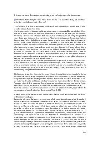 467 
Entregou o símbolo do seu poder ao cativeiro, e seu esplendor, nas mãos do opressor. 
6então farei deste Templo o que fiz do Santuário de Siló, e desta cidade, um objeto de 
maldição entre todas as nações da terra!” 
Os filisteus ou os Assírios tomaram Siló, levaram cativo seus habitantes e incendiaram as casas 
e o tabernáculo. Tudo virou cinza. 
O ultimo sacerdote levítico que ministrou no tabernáculo se chamava Eli e possuía dois filhos. 
Nadabe e Abiu. Seriam os próximos sacerdotes e herdeiros das tradições sacerdotais, 
históricas, jurídicas e de sabedoria de Israel. Todo o Israel se reunia em Siló para aprender 
sobre Deus. Mas, Nadabe e Abiu eram ímpios. Moralmente deturpados. Desonestos. Aváros. 
Irreverentes. Neles não habitava nenhum tipo de respeito pelas coisas divinas. Usavam os 
sacrifícios que o povo levava para seu próprio proveito. A cena mais grotesca em relação as 
ofertas do Velho Testamento demonstra a completa ignorância que tinham com relção ao 
ofício que receberma por herança. Interromperam o Yom Kipur para retirar de sobre o altar a 
carne dos sacrifícios, bebâdos, e a levarem em pedaços fincados num garfo, saindo pelas 
cortindas do santuário, passando pela porta da tenda, em direção de suas casas. Diante de 
toda a multidão estarrecida. Fizeram isso diante de toda a nação, ou de pelo menos, milhares 
de peregrinos que se locomoveram por dias e até semanas para terem o privilégio de adorar a 
Deus no lugar mais sagrado da terra desta época. 
Esse ato é o ato final. Essa foi a atitude foi considerada tão grave por Deus que o sacerdócio foi 
sumariamente rejeitado. Os dois morreriam semanas depois num confronto com os filitesu, 
ambos, no mesmo instante em que a arca seria tomada por um exército estrangeiro. Ao 
receber o anuncio da morte dos filhos e da tomada da Arca, o velho Eli cairia de sua cadeira e 
quebraria o pescoço tendo morte imediata. 
Na época de Sunamita e Salomão, Siló ainda existe. Ainda existem as danças, ainda há uma 
escola de dançarinas. A segunda geração de profetas após Samuel está lá em Siló. Muitas das 
dançarinas de Siló eram filhas de profetas. As filhas de Siló eram próximas, moravam no local 
do maior movimento profético do Velho Testamento. Eram descendentes de Benjamitas. 
Todas as mães de Siló nasceram de mulheres que um dia dançaram e corriam nas festas 
dedicadas a Deus. E todas as moças de Siló tinham origem em avós ou bisavós raptadas. 
Paulo de Tarso que nascerá mil anos após esses eventos, é provavelmente, descendente de 
uma dessas mulheres Benjamitas. De umas das filhas de Siló. 
A palavra Maanaim é traduzida como (fileira de dois exércitos) em algumas versões, em outras 
é deixada sem tradução. 
Para estar ali como dançarina na presença do Rei, como dançarina principal Sunamita é 
extremamente formosa. E necessita ser exímia dançarina. Ela é morena, mas iluminada pelas 
tochas do salão, adornada de pedras e adereços brilhantes, ela literalmente, brilha. Ela 
ilumina o chão por onde passa, refletindo as luzes nos cristais de suas vestes. Seus véus 
coloridos se abrem, se desfraldam como bandeiras, e os guizos deseus pés batido 
ritmadamente parecem o pisar de uma tropa, os passos de um grupo de soldados correndo. Os 
guizos amarrados nos pés agem como instrumentos de percussão, eles marcam o ritmo, em 
contratempo com o barulho das pulseiras e do tamboril. Ela roda como um soldado que se 
movimenta com a espada em alguns instantes. Ela lembra uma guerreira. Jamais desistiu. E 
jamais desistirá de seu amor por Salomão. Salomão usa uma palavra que designa o 
sentimento (TERRIVEL) que teríamos se estivéssemos ao lado de uma tropa da antiguidade em 
marcha, com seus gritos de guerra. Sunamita grita, tece trechos de melodia com a voz, ainda 
comum nas expressões vocais Árabes, Persas Sírias e Indianas. Faz parte da requintada 
 