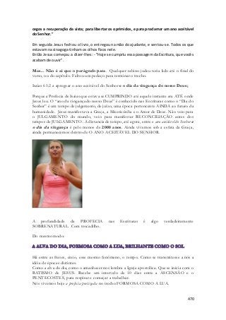 cegos a recuperação da vista; para libertar os oprimidos, e para proclamar um ano aceitável 
do Senhor." 
Em seguida Jesus fechou o livro, o entregou na mão do ajudante, e sentou-se. Todos os que 
estavam na sinagoga tinham os olhos fixos nele. 
Então Jesus começou a dizer-lhes: - "Hoje se cumpriu essa passagem da Escritura, que vocês 
acabam de ouvir". 
Mas... Não é ai que o parágrafo para. Qualquer rabino judeu teria lido até o final do 
verso, ou do capítulo. Faltou um pedaço para terminar o trecho. 
Isaias 61:2 a apregoar o ano aceitável do Senhor e o dia da vingança do nosso Deus; 
Porque a Profecia de Isaias que estava se CUMPRINDO até aquele instante era ATÉ onde 
Jesus leu. O “ano da vingançado nosso Deus” é conhecido nas Escrituras como o “Dia do 
Senhor” é um tempo de julgamento, de juízo, uma época pertencente AINDA ao futuro da 
humanidade. Jesus manifestava a Graça, a Misericórdia e o Amor de Deus. Não veio para 
o JULGAMENTO do mundo, veio para manifestar RECONCILIAÇÃO antes dos 
tempos de JULGAMENTO. A distancia de tempo, até agora, entre o ano aceitável do Senhor e 
o dia da vingança é pelo menos de 2000 anos. Ainda vivemos sob a esfera da Graça, 
ainda permanecemos dentro de O ANO ACEITÁVEL DO SENHOR. 
A profundidade da PROFECIA nas Escrituras é algo verdadeiramente 
SOBRENATURAL. Com trocadilho. 
470 
Do mesmo modo: 
Há entre as frases, creio, esse mesmo fenômeno, o tempo. Como se transmitesse a nós a 
idéia de épocas distintas. 
Como a alva do dia, como o amanhecer nos lembra a Igreja apostólica. Que se inicia com o 
BATISMO de JESUS. Recebe um intervalo de 10 dias entre a ASCENSÃO e o 
PENTECOSTES, para respirar e começar a trabalhar. 
Nós vivemos hoje a profecia poetizada no trecho FORMOSA COMO A LUA. 
 