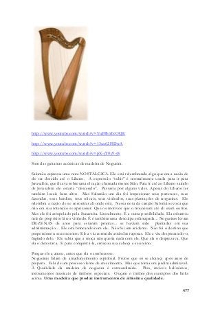 477 
http://www.youtube.com/watch?v=YuI5BnTcOQE 
http://www.youtube.com/watch?v=13ux62FiDwA 
http://www.youtube.com/watch?v=pX-yT0y9-y8 
Som das guitarras acústicas de madeira de Nogueira. 
Salomão expressa uma nota NOSTÁLGICA. Ele está relembrando algo que era a razão de 
ele ter descido até o Libano. A expressão “subir” é normalmente usada para ir para 
Jerusalém, que ficava sobre uma elvação chamada monte Sião. Para ir até ao Libano saindo 
de Jerusalém ele estaria “descendo”. Passaria por alguns vales. Apesar do Líbano ter 
também locais bem altos. Mas Salomão um dia foi inspecionar seus pertences, suas 
fazendas, seus hardins, seus olivais, seus vinhedos, suas plantações de nogueiras. Ele 
relembra a razão de se encontrar ali onde está. Nessa nota da canção Salomão evoca que 
não era sua intenção se apaixonar. Que os motivos que o trouxeram até ali eram outros. 
Mas ele foi atropelado pela Sunamita. Literalmente. É a outra possibilidade. Ela esbarrou 
nele de propósito lá no vinhedo. É é também uma desculpa esfarrapada... Nogueiras levam 
DEZENAS de anos para estarem prontas... se haviam sido plantadas em sua 
administração... Ele está brincando com ela. Não foi um acidente. Não foi o destino que 
proporcionou seu encontro. Ele a viu correndo atrás das raposas. Ele a viu desprezando-o, 
fugindo dele. Ele sabia que a moça não queria nada com ele. Que ela o desprezava. Que 
ela o detestava. E para conquistá-la, arriscou sua cabeça e seu reino. 
Porque ele a amou, antes que ela o conhecesse. 
Nogueiras falam de amadurecimento espiritual. Frutos que só se alcança após anos de 
preparo. Fala de um processo lento de crescimento. Mas que torna um jardim admirável. 
A Qualidade da madeira de nogueira é extraordinária. Piso, móveis belíssimos, 
instrumentos musicais de timbres especiais. Ouçam o timbre dos exemplos dos links 
acima. Uma madeira que produz instrumentos de altíssima qualidade. 
 