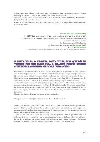 arrebatamento de Elias e o coloca na boca de Sunamita, para expressar o processo. Antes 
que ele percebesse, já amava Sunamita de um modo incomparável. 
Mas este evento ainda não ocorreu no Cantico. Ele é uma cena do futuro, do amanhã. 
Porque ela ainda está dançando. 
Como se passasse uma cena futura e voltasse ao presente. E no presente Sunamita ainda 
roda diante do rei. 
1. The Beloved and His Friends} 
2. 6:13( שׁובי שׁובי השׁולמית שׁובי שׁובי ונחזה־בך מה־תחזו בשׁולמית כמחלת המחנים׃( 7:1 
3. Shuvi shuvi hashulamit shuvi shuvi venekhezeh-bakh mah-tekhezu bashulamit 
kimekholat hamakhanayim: 
4. Return, return, O Shulamite; 
5. Return, return, that we may look upon thee! 
6. {The Shulamite} 
7. What will ye see in the Shulamite? As it were the company of two armies. 
Os irmãos que correram atrás da moça, não a alcançaram e não tiveram acesso. Querem 
que ela retorne para as vinhas. E também, por mais incrível que pareça, estão preocupados. 
Não sabem o que está acontecendo. E não podem entrar. Lá dentro a multidão delira. 
Eles sabem que a moça dança diante do rei. O texto evoca duas fileiras de dançarinas. E 
as melhores seriam as filhas de Siló, as habitantes da antiga região do tabernáculo. 
As duas fileiras representam dois grupos distintos. Creio que as filhas de Jerusalém estão 
representadas pelo primeiro grupo e as filhas de Siló pelo segundo. Não creio que as filhas 
de Jerisalém perderiam ao evento por nada. E elas acompanham a canção desde o inicio. 
Não seria agora, no momento mais imponente do poema, que não haveriam de estar 
presentes. 
É delas que é considerada a voz que pergunta ao irmãos: 
479 
“Porque quereis contemplar a Sunamita na dança de Maanaim?” 
Maanaim é o termo interpretado como fileira de dois exércitos, o que reforça que são dois 
grupos distintos de bailarinas. E se elas se parecem com exércitos, tem roupas tão 
extravagantes e barulhentas quanto Sunamita. E agem em sincronia de movimentos, como 
um grande grupo de dança, como um corpo. 
A palavra Maanaim é o nome de um lugar da antiguidade, onde o patriarca Jacó viu 
milhares de anjos acampados, com tendas aramadas, como os árabes do deserto. Milhares 
de tendas e milhares de anjos, numa região da terra, um grande mistério. As moças 
dançando lembram nobreza- filhas de Jerusalém e profecia – filhas de Siló. 
 