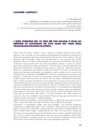 1. {The Beloved} 
2. 7:1( מה־יפו פעמיך בנעלים בת־נדיב חמוקי ירכיך כמו חלאים מעשׂה ידי אמן׃( 7:2 
3. Mah-yafu feamayikh banalim bat-nadiv khamukei yerekhayikh kemo khalaim 
maaseh yedei aman: 
4. How beautiful are thy feet with shoes, O prince's daughter! the joints of thy thighs 
[are] like jewels, the work of the hands of a cunning workman. 
Correr atrás de raposas torneia o corpo. Salomão contempla Sunamita num sentido 
diferente. Nas vezes que ele a ficou fitando detalhadamente nos capítulos anteriores ele o 
fêz de cima para baixo. Agora ele começa pelos pés. Dos pés até o alto da cabeça. Há uma 
mudança sutil. Psicológica. Olhar de cima-para-baixo é uma expressão que denota 
arrogância. Mesmo não seja um olhar arrogante, ele representa na maioria das culturas esse 
sentimento. Há um modo como nós, inconscientemente fitamos as coisas. E existem 
gestos característicos para alguns sentimentos. Vi em um blog a autora denominando esse 
olhar que normalmente as mulheres lançam sobre as outras de “olhar tipo scanner”. 
Scanner é o equipamento que digitaliza imagens, atualmente vem junto das maiorias das 
impressoras chamadas multifunção, sua lâmpada faz uma varredura da foto ou texto. No 
sentido inverso o olhar denota ADMIRAÇÃO. No verso é extamente isso, elevado a nona 
potencia. A moça que ele ama é de uma beleza escultural. Enquanto dança fica mais 
evidente ainda como suas pernas são bonitas. Ela usa sapatos especialmente preparados 
para a ocasião, há guizos amarrados em seus tornozelos, ela usa saias esvoaçantes que ao 
rodar permitem que ele veja suas curvas que a melhor comparação que lhe vem em poesia é 
a de jóias trabalhadas pelas mãos de um artista. Elas são tão belas para ele como seriam 
jóias, que necessitavam de mesespara estarem prontas. Os instrumentos da antiguidade 
eram bem rudimentares. Para que uma jóis ficassse polida e simétrica exigia uma habil idade 
muito grande. E uma visão excepcional. O rei nota com ela fica bem, calçada. Ele nota a 
forma dos pés dela dentro dos sapatos. É muito detalhista. Em dado instante ele 
acrescenta uma nova realidade. Uma novidade. Conta-nos algo que não fora dito nem 
nenhum momento do Cantico. Ó filha do príncipe. 
Aquela menina que trabalhava caçando raposinhas no vinhedo de seus irmãos, cujo pai 
nunca é anunciado, tinha sua origem na nobreza. Ela era filha de um príncipe! 
Começamos a compreender porque uma moça humilde é tão excelente dançarina. 
Começamos a compreender porque ela se considera a Rosa de Sarom, rica planície das 
cidades costeriras de Cafarnaum e ainda assim mora na Galileía, reconhecidamente um 
bairro humilde desde sempre. Compreendwmos de onde vem suas posses, quando ela 
descrevia nos versos anteriores que haviam grades em seus quartos, quando ela descrevia 
suas vestes ao dormir, sua indumentárias, suas jóias, seus caros perfumes, nardo, mirra, 
mirra em abudancia, o púrpura real que ela usa nos cabelos. Sua primazia na dança, onde 
ela entra não como assistente de palco, antes como protagonista principal. 
481 
 