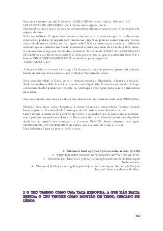 Essa moça foi rica um dia! E Salomão SABIA DISSO desde o início. Mas nós não! 
UM CONTO DE MISTÉRIO! Cada trecho uma surpresa nova! 
Encantados com as pernas da moça os comentaristas deixaram passar essa belíssima pista da 
origem da moça. 
E de sua infância. E agora duas coisas se descortinam. A aceitação por parte das outras 
esposas não poderia ser negada com base na sua origem ou posição social! Embora vivesse 
uma vida de necessidades, era de origem nobre! Não sabemos o que aconteceu. Sabemos 
somente que seus irmãos mais velhos assumem o vinhedo, sendo ela a caçula, a filha única. 
E entendemos o jogo por detrás das aparências. Ele sabia de TUDO! Ele a ESPERAVA! 
Ele facilitou sua entrada no palácio! Ele sabia que ela ousaria, que ela arriscaria tudo! Ele a 
buscou PROPOSITADAMENTE. Para honrá-la, para resgatá-la! 
TUDO ARMAÇÃO! 
A dança de Maanaim é uma vitória que foi alcançada antes do primeiro passo e da primeira 
batida de tambor. Ela aconteceu nos vinhedos. No primeiro olhar. 
Essa questão reflete o Éden, onde o homem possuía a Dignidade, a honra e a riqueza. 
Todo o mundo era dele. E então ele perdeu essa dignidade. E com ela ao mundo. Até que 
o descendente de Salomão veio resgatá-la. Cristo que se fêz pobre par que nos tornássemos 
ricos nEle. 
Não era somente uma moça da aldeia que dançava ali, era acima de tudo, uma PRINCESA. 
Salomão fazia duas coisa. Resgatava a honra da moça e sua posição, herança natural, 
herança paterna. E concedia-lhe outra que ela não teria acesso de modo natural. 
Cristo resgata a honra de Eva através de Cristo, o segundo Adão. E não bastasse restaura - 
nos a posição que tínhamos diante de Deus antes da queda. Concedeu-nos uma dignidade 
ainda maior, quando nos consagrou a si como FILHOS. Antes criaturas, mas agora 
HERDEIROS, CO-HERDEIROS de Cristo, que é o dono de todas as coisas. 
Uma belíssima figura na pessoa de Sunamita. 
1. Shlomo's final approach proves to be in vain (7:1-10) 
2. 7:2( שׁררך אגן הסהר אל־יחסר המזג בטנך ערמת חטים סוגה בשׁושׁנים׃( 7:3 
3. Sharrekh agan hasahar al-yekhsar hamazeg bitnekh aremat khitim sugah 
bashoshanim: 
4. Thy navel [is like] a round goblet, [which] wanteth not liquor: thy belly [is like] an 
heap of wheat set about with lilies. 
482 
 