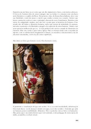 Sunamita usa um Saree ou as vestes que um dia originariam o Saree, com muitos adereços. 
O Livro de Cantares fala do amor conjugal, mas ua ênfase é o romance com um dueto 
entre Salomão e o espírito de Deus. Não possui a ótica do Kama Sutra Indiano, não é essa 
sua finalidade e nem tão pouco o motivo que conduz a trama ou a canção. Autores que 
lerem conotações eróticas como o principal, abusam do texto, literalmente. Paralelos com 
textos da antiguidade ajudam, mas não são a ponte para os mistérios de Cantares. Este 
estudo não dá ênfase a dimensão humana, outros que tratam da intimidade, do namoro, 
noivado, casamento e da liberdade conjugal e da expressão do amor humano, lidarão com 
essas questões melhores do que eu. A visão profética não exclui o mundo de dimensões de 
Cantares. Mas esta versão é para toda a Igreja. Para as crianças rirem com a caçadora de 
raposas, com os adolescentes imaginarem as danças, os encontros e desencontros a luz de 
um amor encantador, e sob a luz da coisas espirituais. 
484 
Mas deixo as fotos que ilutram o texto. Elas ilustram o texto, 
E permitem a visualização do que está escrito. Se vc se sentir incomodado, substitua por 
fotos mais doces, ou de crianças vetindo as roupas, ou só dos vestidos. Entenda que cada 
ser humano possui sensibilidades diferentes. Não se pertube com as fotos ou ilustrações. 
Mas, pense que é necessário ilutrar o que você ensinará, como pedagogo de nossa época de 
mídia, aconselho a ser bem visual. 
 