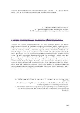 Sunamita provoca Salomão com uma insinuação de que é EM SEU COLO que ele deve se 
deitar. Perto do trigo e das flores de lírios que enfeitam sua vestimenta. 
1. 7:3( שׁני שׁדיך כשׁני עפרים תאמי צביה׃( 7:4 
2. Shenei shadayikh kishnei ofarim taomei tzeviyah: 
3. Thy two breasts [are] like two young roes [that are] twins. 
Sunamita não está tão coberta como estava nas vezes anteriores. Embora não use um 
decote como os vestidos da atualidade, o modo como prende o vestido, parente do Saree 
Indiano mostram sua perfeição de modelo. A referencia que ele faz a “gêmeos” mostra 
como ele a enxerga perfeita. A referencia a gazela lembra o movimento dos filhotes em 
meio do campo de cevada, ela está girando e se movimenta com ênfase num movimento de 
dança onde as moças balançam o corpo e se inclinam mostrando o tronco, balançando os 
seios. Na dança indiana nos filmes de Bollywood esse movimento é teatral. Ele é uma 
provocação, uma brincadeira da dançarina. Émbora haja sensualidade o que prevalece é o 
jogo de sedução, uma representação. Um exagero. Como as expressões dos atores no teatro 
que necessitam de gestos amplos, de usar o corpo para expressar atitudes ou emoções, 
porque se forem sutis não serão compreendidos. O cinema aproxima o espectador da cena 
de tal modo que podemos discernir um suspiro, uma mudança na direção do olhar. No 
teatro e na dança não perceberíamos tais sutilezas. Caso algum curioso queira saber qual é 
o movimento que estou me referindo: 
1. 7:4( צוארך כמגדל השׁן עיניך ברכות בחשׁבון על־שׁער בת־רבים אפך כמגדל הלבנון צופה ( 7:5 
פני דמשׂק׃ 
2. Tzavarekh kemigdal hashen einayikh berekhot bekheshbon al-shaar bat-rabim 
apekh kemigdal halevanon tzofeh penei Damasek: 
3. Thy neck [is] as a tower of ivory; thine eyes [like] the fishpools in Heshbon, by the 
gate of Bat rabbiyim: thy nose [is] as the tower of Levanon which looketh toward 
Demesek. 
486 
 