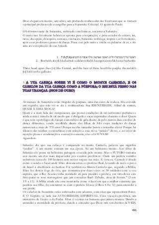 Deus elegerá um mestre, um sábio, um profundo conhecedor das Escrituras que se tornará 
o principal professor do evangelho para a Sunamita Celestial. O apóstolo Paulo. 
O belíssimo nariz de Sunamita, enfeitado com brincos, encantava Salomão. 
O nariz nas Escrituras hebraicas aponta para a respiração, e para estados de animo, ira, 
raiva, decepção, desespero, cansaço, excitação. Sunamita resfolega, inspira o ar fortemente, 
após seus poderosos passos de dança. Puxa o ar pelo nariz e enche os pulmões de ar, e ele 
ama até a respiração de sua Amada. 
1. 7:5( ראשׁך עליך ככרמל ודלת ראשׁך כארגמן מלך אסור ברהטים׃( 7:6 
2. Roshekh alayikh kakarmel vedalat roshekh kaargaman melekh asur barhatim: 
Thine head upon thee [is] like Carmel, and the hair of thine head like purple; the melekh 
[is] held in the galleries 
491 
5 
As tranças de Sunamita estão tingidas de púrpura, uma das cores da realeza. Ela esconde 
um segredo, que não sei se ela é conhecedora. Sua IDENTIDADE. Afinal de contas, 
QUEM È ESSA MOÇA? 
Quem é a mais bela das camponesas, que possui condições de ter caríssimos perfumes e 
ainda assim é tratada de tal modo que é obrigada a caçar raposinhas durante o dias? Quem 
é que tem o privilégio de dançar com trahjes de gala diante de pelo menos duas escolas de 
dança diferentes, sendo escolhida diante das filhas de Siló cujas tradições de dança 
remontam a mais de 370 anos? Porque recebe tamanha honra e tamanho afeto? Porque há 
silencio das rainhas e concubinas com relação a essa nova “paixão” do rei, e ao invés de 
rejeição plena e condenação a execração sumária, elas a LOUVAM? 
Aguardem. 
Salomão diz que sua cabeça é comparada ao monte Carmelo, palavra que significa 
“jardim”. A um monte comum em sua época. Só um belíssimo monte. Aos olhos de 
Salomão ele pensa na belíssima paisagem evocada pelo monte. Mas o FUTURO tornaria 
esse monte um dos mais impactados por eventos proféticos. Onde um profeta sozinho 
enfrentou cerca de 100 homens sem mover sequer sua mão. E venceu. Carmelo é citado 
como o sendo o local onde Elias desconcertou os profetas Baal, levando de novo o povo 
de Israel à obediência ao Senhor. Foi também no Monte Carmelo que, segundo a Bíblia, 
Elias fez descer fogo do céu, que consumiu por duas vezes os 50 soldados com o seu 
capitão, que o Rei Acazias tinha mandado ali para prender o profeta, em virtude ter este 
feito parar os seus mensageiros que iam consultar Baal: Zebube, deus de Ecrom." (2 reis 
1.9 a 15). A bíblia ainda cita esta montanha como o local em que a mulher sunamita que 
perdera seu filho, foi encontrar-se com o profeta Eliseu (2 Reis 4.8 a 31) para entender a 
sua perda. 
Os cabelos de Sunamita estão enfeitados com adornos, com jóias que representam flores. 
E O Espírito vê nela sua AUTORIDADE ESPIRITUAL. Uma vocação profética, um 
ministério de Unção e de Poder. Elias é o único ser humano que jamais morreu. Dando a 
entender a eternidade da profecia, dando a entender que Deus tem um destino de VIDA 
 